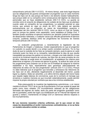 extraordinaria (artículo 236-11.6 CCC). Al mismo tiempo, este texto legal dispone
que las obligaciones de guarda corresponden al progenitor que en cada momento
tenga los hijos con él, sea porque de hecho o de derecho residan habitualmente,
sea porque estén en su compañía como consecuencia del régimen de relaciones
personales que se haya establecido (artículo 236-11.5 CCC). La guarda se
concibe como el conjunto de obligaciones de cuidado de los hijos que se plantean
cuando están en compañía de sus progenitores. La potestad parental en esta
norma, que entrará en vigor en enero de 2011, sólo deberá ser ejercida
exclusivamente por un progenitor en casos de imposibilidad, ausencia o
incapacidad del otro (artículo 236-10 CCC), como ya decía el Codi de Familia,
pero no porque los padres vivan separados, como establece el Código Civil. Y
también puede acordarse el ejercicio exclusivo por decisión judicial en supuestos
de desacuerdos reiterados, o cualquier causa que dificulte gravemente el ejercicio
conjunto, pudiendo distribuir entre los progenitores las funciones de manera
temporal (artículo 236-13 CCC).

       La evolución jurisprudencial, y recientemente la legislación de los
Parlamentos de Aragón y Catalunya, inciden especialmente en que el progenitor
no custodio no pueda decidir a su antojo cuanto considere oportuno. Ya no hay
duda de que la custodia de los hijos se comparte siempre, pues la ejerce en cada
momento quien los tiene en su compañía, extendiéndose la idea de que resulta
inaceptable que porque los padres no convivan, y tengan una mala relación, lo que
ocurre en la inmensa mayoría de rupturas, los hijos han de verse privados de uno
de ellos. Además se exige tener en consideración, al establecer los criterios para
determinar el régimen y la manera de ejercer la guarda, “la actitud de cada uno de
los progenitores para cooperar con el otro con la finalidad de asegurar la máxima
estabilidad a los hijos, especialmente para garantizar adecuadamente las
relaciones de estos con los dos progenitores” (artículo 233-11.1.c) CCC). Porque
no debe tolerarse que el progenitor que boicotee y entorpezca las relaciones de
los hijos con el otro, afectando negativamente al desarrollo del menor, pueda
lograr su objetivo. Debe ser advertido, y en último término alejado del menor hasta
que respete reglas básicas de convivencia, pues de lo contrario el mensaje que
enviamos a nuestros menores es que incumplir sistemáticamente, puede permitir
imponer la propia voluntad por contraria que sea a los mínimos establecidos.

       Esta preocupación la muestran las legislaciones autonómicas, y en menor
medida el artículo 776.3º de la Ley de Enjuiciamiento Civil que acepta el papel del
padre como mero visitador (“El incumplimiento reiterado de las obligaciones
derivadas del régimen de visitas, tanto por parte del progenitor guardador como
del no guardador, podrá dar lugar a la modificación por el Tribunal del régimen de
guarda y visitas”), manteniendo el Código Civil un clamoroso silencio respecto a
los incumplimientos.


B) Los menores necesitan criterios uniformes, por lo que crecer en dos
casas les desestabiliza al recibir instrucciones contradictorias, si no se tiene
un modelo educativo similar en ambas.


                                                                                15
 