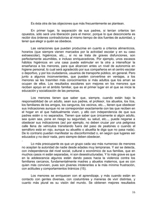 Es ésta otra de las objeciones que más frecuentemente se plantean.

        En primer lugar, la separación de sus padres, si tenían criterios tan
opuestos, sólo será una liberación para el menor, porque lo que desconcierta es
recibir dos órdenes contradictorias al mismo tiempo de dos fuentes de autoridad, y
tener que elegir a quién se obedece.

       Las variaciones que puedan producirse en cuanto a criterios alimenticios,
horarios (que siempre vienen marcados por la actividad escolar y en su caso
extraescolar), higiénicos, etc..., si no se trata de graves disfunciones, son
perfectamente asumibles, e incluso enriquecedoras. Por ejemplo, unos escasos
hábitos higiénicos en una casa puede estimular en la otra a intensificar la
enseñanza a los menores, para que alcancen antes un nivel de autonomía en
higiene personal, lo cual será agradecido por sus compañeros en el centro escolar
o deportivo, y por los ciudadanos, usuarios de transporte público, en general. Pero
junto a algunos inconvenientes, que pueden convertirse en ventajas, a los
menores se les trasmiten más conocimientos si más adultos que los aman se
ocupan de ellos. Los resultados escolares son mejores en los menores que
reciben apoyo en el ámbito familiar, que es el primer lugar en el que se inicia la
educación y socialización de las personas.

        Los menores tienen que saber que, siempre, cuando están bajo la
responsabilidad de un adulto, sean sus padres, el profesor, los abuelos, los tíos,
los familiares de los amigos, los canguros, los vecinos, etc..., tienen que obedecer
sus indicaciones aunque no se correspondan exactamente con las que reciben en
el hogar en el que habitualmente viven, y ello con independencia de que sus
padres estén o no separados. Tienen que saber que únicamente si algún adulto,
sea quien sea, pone en riesgo su seguridad, su salud, etc..., puede negarse a
obedecer sus indicaciones (así por ejemplo, no deben cruzar por una peligrosa
calle llena de vehículos transitando fuera del paso de peatones o cuando el
semáforo está en rojo, aunque su abuelito o abuelita le diga que no pasa nada).
De lo contrario pueden manifestar su disconformidad o, en según que lugares ser
educados y no decir nada, pero siempre deben obedecer.
.
        Lo más preocupante es que un grupo cada vez más numeroso de menores
no aceptan la autoridad de nadie desde edades muy tempranas. Y así se detecta,
con independencia del nivel social, cultural o económico de sus familias, que en
muchos casos ni están separadas, ni son desestructuradas. Y lo más grave es que
en la adolescencia algunos están dando pasos hacia la violencia contra los
familiares cercanos, fundamentalmente madres y abuelos maternos, que es con
quien más conviven, pues son jóvenes intolerantes a la más mínima frustración,
con actitudes y comportamientos tiránicos (15).

      Los menores se enriquecen con el aprendizaje, y más cuando están en
contacto con gentes diversas, con costumbres y maneras de vivir distintas, y
cuanto más plural es su visión del mundo. Se obtienen mejores resultados


                                                                                 16
 