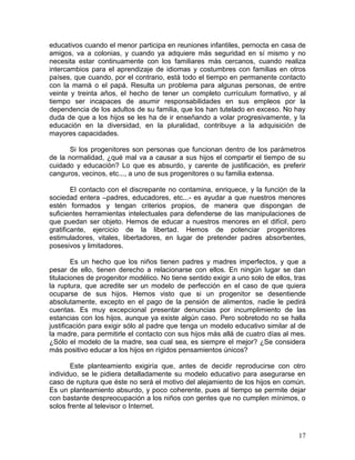 educativos cuando el menor participa en reuniones infantiles, pernocta en casa de
amigos, va a colonias, y cuando ya adquiere más seguridad en sí mismo y no
necesita estar continuamente con los familiares más cercanos, cuando realiza
intercambios para el aprendizaje de idiomas y costumbres con familias en otros
países, que cuando, por el contrario, está todo el tiempo en permanente contacto
con la mamá o el papá. Resulta un problema para algunas personas, de entre
veinte y treinta años, el hecho de tener un completo currículum formativo, y al
tiempo ser incapaces de asumir responsabilidades en sus empleos por la
dependencia de los adultos de su familia, que los han tutelado en exceso. No hay
duda de que a los hijos se les ha de ir enseñando a volar progresivamente, y la
educación en la diversidad, en la pluralidad, contribuye a la adquisición de
mayores capacidades.

       Si los progenitores son personas que funcionan dentro de los parámetros
de la normalidad, ¿qué mal va a causar a sus hijos el compartir el tiempo de su
cuidado y educación? Lo que es absurdo, y carente de justificación, es preferir
canguros, vecinos, etc..., a uno de sus progenitores o su familia extensa.

        El contacto con el discrepante no contamina, enriquece, y la función de la
sociedad entera –padres, educadores, etc...- es ayudar a que nuestros menores
estén formados y tengan criterios propios, de manera que dispongan de
suficientes herramientas intelectuales para defenderse de las manipulaciones de
que puedan ser objeto. Hemos de educar a nuestros menores en el difícil, pero
gratificante, ejercicio de la libertad. Hemos de potenciar progenitores
estimuladores, vitales, libertadores, en lugar de pretender padres absorbentes,
posesivos y limitadores.

        Es un hecho que los niños tienen padres y madres imperfectos, y que a
pesar de ello, tienen derecho a relacionarse con ellos. En ningún lugar se dan
titulaciones de progenitor modélico. No tiene sentido exigir a uno solo de ellos, tras
la ruptura, que acredite ser un modelo de perfección en el caso de que quiera
ocuparse de sus hijos. Hemos visto que si un progenitor se desentiende
absolutamente, excepto en el pago de la pensión de alimentos, nadie le pedirá
cuentas. Es muy excepcional presentar denuncias por incumplimiento de las
estancias con los hijos, aunque ya existe algún caso. Pero sobretodo no se halla
justificación para exigir sólo al padre que tenga un modelo educativo similar al de
la madre, para permitirle el contacto con sus hijos más allá de cuatro días al mes.
¿Sólo el modelo de la madre, sea cual sea, es siempre el mejor? ¿Se considera
más positivo educar a los hijos en rígidos pensamientos únicos?

       Este planteamiento exigiría que, antes de decidir reproducirse con otro
individuo, se le pidiera detalladamente su modelo educativo para asegurarse en
caso de ruptura que éste no será el motivo del alejamiento de los hijos en común.
Es un planteamiento absurdo, y poco coherente, pues al tiempo se permite dejar
con bastante despreocupación a los niños con gentes que no cumplen mínimos, o
solos frente al televisor o Internet.



                                                                                   17
 