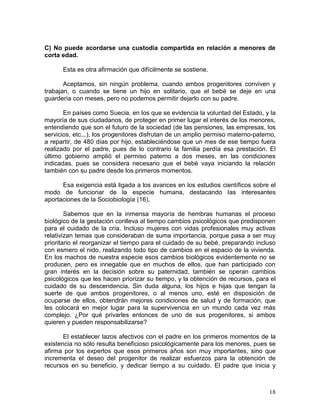 C) No puede acordarse una custodia compartida en relación a menores de
corta edad.

      Esta es otra afirmación que difícilmente se sostiene.

       Aceptamos, sin ningún problema, cuando ambos progenitores conviven y
trabajan, o cuando se tiene un hijo en solitario, que el bebé se deje en una
guardería con meses, pero no podemos permitir dejarlo con su padre.

       En países como Suecia, en los que se evidencia la voluntad del Estado, y la
mayoría de sus ciudadanos, de proteger en primer lugar el interés de los menores,
entendiendo que son el futuro de la sociedad (de las pensiones, las empresas, los
servicios, etc...), los progenitores disfrutan de un amplio permiso materno-paterno,
a repartir, de 480 días por hijo, estableciéndose que un mes de ese tiempo fuera
realizado por el padre, pues de lo contrario la familia perdía esa prestación. El
último gobierno amplió el permiso paterno a dos meses, en las condiciones
indicadas, pues se considera necesario que el bebé vaya iniciando la relación
también con su padre desde los primeros momentos.

      Esa exigencia está ligada a los avances en los estudios científicos sobre el
modo de funcionar de la especie humana, destacando las interesantes
aportaciones de la Sociobiología (16).

        Sabemos que en la inmensa mayoría de hembras humanas el proceso
biológico de la gestación conlleva al tiempo cambios psicológicos que predisponen
para el cuidado de la cría. Incluso mujeres con vidas profesionales muy activas
relativizan temas que consideraban de suma importancia, porque pasa a ser muy
prioritario el reorganizar el tiempo para el cuidado de su bebé, preparando incluso
con esmero el nido, realizando todo tipo de cambios en el espacio de la vivienda.
En los machos de nuestra especie esos cambios biológicos evidentemente no se
producen, pero es innegable que en muchos de ellos, que han participado con
gran interés en la decisión sobre su paternidad, también se operan cambios
psicológicos que les hacen priorizar su tiempo, y la obtención de recursos, para el
cuidado de su descendencia. Sin duda alguna, los hijos e hijas que tengan la
suerte de que ambos progenitores, o al menos uno, esté en disposición de
ocuparse de ellos, obtendrán mejores condiciones de salud y de formación, que
les colocará en mejor lugar para la supervivencia en un mundo cada vez más
complejo. ¿Por qué privarles entonces de uno de sus progenitores, si ambos
quieren y pueden responsabilizarse?

       El establecer lazos afectivos con el padre en los primeros momentos de la
existencia no sólo resulta beneficioso psicológicamente para los menores, pues se
afirma por los expertos que esos primeros años son muy importantes, sino que
incrementa el deseo del progenitor de realizar esfuerzos para la obtención de
recursos en su beneficio, y dedicar tiempo a su cuidado. El padre que inicia y



                                                                                 18
 