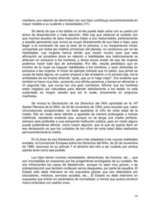 mantiene una relación de afectividad con sus hijos contribuye económicamente en
mayor medida a su sustento y necesidades (17).

       Se alerta de que a los bebés no se les puede dejar solos con su padre por
temor de desprotección y mala atención. Sólo hay que observar el cuidado con
que muchos abuelos de sexo masculino tratan a sus nietos-bebés, perteneciendo
a aquella generación que nunca se ocupó directamente de sus hijos e hijas, para
llegar a la conclusión de que el sexo de la persona, o su inexperiencia inicial,
compartida por todas las madres primerizas del planeta, no condiciona per se las
habilidades. Las mujeres hemos tenido que insistir mucho para que esta
afirmación se considere obvia en relación a habilidades que históricamente se
atribuían en exclusiva a los hombres, y ahora pocos dudan de que las mujeres
podemos hacer todo tipo de actividades. Por ello, resulta paradójico que en
nombre de la mujer se nieguen habilidades a los hombres, y sean atribuidas en
exclusiva a las mujeres. A modo de ejemplo indicaré que mi padre, que jamás se
ocupó de bebé alguno, en cuanto empecé a dar el biberón a mi primera hija, me la
arrebataba de los brazos diciendo “quita, que yo lo hago mejor”. Era evidente que
también lo hacía muy bien, poniendo una infinita paciencia y tiempo en alimentar a
mi segunda hija, que nunca fue una gran comedora. Afirmar que los hombres
están negados por naturaleza para atender debidamente a los bebés no está
sustentado en ningún estudio que así lo avale, únicamente en prejuicios
machistas.

       Se invoca la Declaración de los Derechos del Niño aprobada en la 14ª
Sesión Plenaria de la ONU, de 20 de noviembre de 1959, para recordar que, salvo
circunstancias excepcionales, no debe apartarse al niño de corta edad de la
madre. Ello sin duda viene referido a apartarlo de manera prolongada o incluso
indefinida, resultando evidente que, aunque no se tenga una madre perfecta,
siempre será preferible a una estupenda institución pública, pero en modo alguno
puede pretenderse afirmar, como hacen algunos, que lo que se quería decir en
esa declaración es que los cuidados de los niños de corta edad deba realizarlos
permanentemente la madre.

       En la línea de esa Declaración, pero más adaptada a las nuevas realidades
sociales, la Convención Europea sobre los Derechos del Niño, de 20 de noviembre
de 1989, reconoce en su artículo 7 el derecho del niño a ser cuidado por ambos
padres tanto como sea posible.

      Los hijos tienen muchas necesidades, alimenticias, de horarios, etc..., que
son incumplidas en ocasiones por los progenitores encargados de su cuidado. No
son infrecuentes los casos de desatención, aunque no sean muy graves, o de
sobreprotección que también conllevan serios desajustes, por parte de aquellos. El
Estado sólo debe intervenir en los supuestos graves que son detectados por
educadores, médicos, servicios sociales, etc... El Estado no debe intervenir en
supuestos que entran en parámetros de normalidad, a menos que quiera construir
macro-orfanatos con padres vivos.



                                                                               19
 