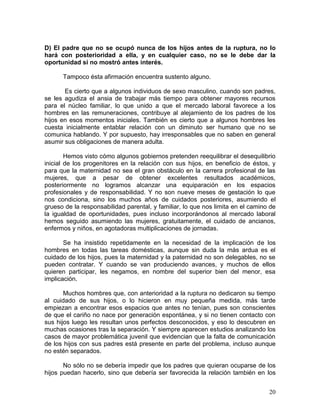 D) El padre que no se ocupó nunca de los hijos antes de la ruptura, no lo
hará con posterioridad a ella, y en cualquier caso, no se le debe dar la
oportunidad si no mostró antes interés.

      Tampoco ésta afirmación encuentra sustento alguno.

       Es cierto que a algunos individuos de sexo masculino, cuando son padres,
se les agudiza el ansia de trabajar más tiempo para obtener mayores recursos
para el núcleo familiar, lo que unido a que el mercado laboral favorece a los
hombres en las remuneraciones, contribuye al alejamiento de los padres de los
hijos en esos momentos iniciales. También es cierto que a algunos hombres les
cuesta inicialmente entablar relación con un diminuto ser humano que no se
comunica hablando. Y por supuesto, hay irresponsables que no saben en general
asumir sus obligaciones de manera adulta.

        Hemos visto cómo algunos gobiernos pretenden reequilibrar el desequilibrio
inicial de los progenitores en la relación con sus hijos, en beneficio de éstos, y
para que la maternidad no sea el gran obstáculo en la carrera profesional de las
mujeres, que a pesar de obtener excelentes resultados académicos,
posteriormente no logramos alcanzar una equiparación en los espacios
profesionales y de responsabilidad. Y no son nueve meses de gestación lo que
nos condiciona, sino los muchos años de cuidados posteriores, asumiendo el
grueso de la responsabilidad parental, y familiar, lo que nos limita en el camino de
la igualdad de oportunidades, pues incluso incorporándonos al mercado laboral
hemos seguido asumiendo las mujeres, gratuitamente, el cuidado de ancianos,
enfermos y niños, en agotadoras multiplicaciones de jornadas.

       Se ha insistido repetidamente en la necesidad de la implicación de los
hombres en todas las tareas domésticas, aunque sin duda la más ardua es el
cuidado de los hijos, pues la maternidad y la paternidad no son delegables, no se
pueden contratar. Y cuando se van produciendo avances, y muchos de ellos
quieren participar, les negamos, en nombre del superior bien del menor, esa
implicación.

       Muchos hombres que, con anterioridad a la ruptura no dedicaron su tiempo
al cuidado de sus hijos, o lo hicieron en muy pequeña medida, más tarde
empiezan a encontrar esos espacios que antes no tenían, pues son conscientes
de que el cariño no nace por generación espontánea, y si no tienen contacto con
sus hijos luego les resultan unos perfectos desconocidos, y eso lo descubren en
muchas ocasiones tras la separación. Y siempre aparecen estudios analizando los
casos de mayor problemática juvenil que evidencian que la falta de comunicación
de los hijos con sus padres está presente en parte del problema, incluso aunque
no estén separados.

       No sólo no se debería impedir que los padres que quieran ocuparse de los
hijos puedan hacerlo, sino que debería ser favorecida la relación también en los


                                                                                 20
 
