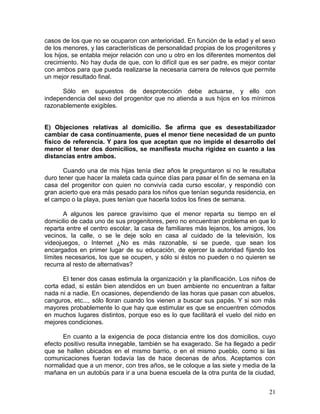 casos de los que no se ocuparon con anterioridad. En función de la edad y el sexo
de los menores, y las características de personalidad propias de los progenitores y
los hijos, se entabla mejor relación con uno u otro en los diferentes momentos del
crecimiento. No hay duda de que, con lo difícil que es ser padre, es mejor contar
con ambos para que pueda realizarse la necesaria carrera de relevos que permite
un mejor resultado final.

      Sólo en supuestos de desprotección debe actuarse, y ello con
independencia del sexo del progenitor que no atienda a sus hijos en los mínimos
razonablemente exigibles.


E) Objeciones relativas al domicilio. Se afirma que es desestabilizador
cambiar de casa continuamente, pues el menor tiene necesidad de un punto
físico de referencia. Y para los que aceptan que no impide el desarrollo del
menor el tener dos domicilios, se manifiesta mucha rigidez en cuanto a las
distancias entre ambos.

       Cuando una de mis hijas tenía diez años le preguntaron si no le resultaba
duro tener que hacer la maleta cada quince días para pasar el fin de semana en la
casa del progenitor con quien no convivía cada curso escolar, y respondió con
gran acierto que era más pesado para los niños que tenían segunda residencia, en
el campo o la playa, pues tenían que hacerla todos los fines de semana.

       A algunos les parece gravísimo que el menor reparta su tiempo en el
domicilio de cada uno de sus progenitores, pero no encuentran problema en que lo
reparta entre el centro escolar, la casa de familiares más lejanos, los amigos, los
vecinos, la calle, o se le deje solo en casa al cuidado de la televisión, los
videojuegos, o Internet ¿No es más razonable, si se puede, que sean los
encargados en primer lugar de su educación, de ejercer la autoridad fijando los
límites necesarios, los que se ocupen, y sólo si éstos no pueden o no quieren se
recurra al resto de alternativas?

       El tener dos casas estimula la organización y la planificación. Los niños de
corta edad, si están bien atendidos en un buen ambiente no encuentran a faltar
nada ni a nadie. En ocasiones, dependiendo de las horas que pasan con abuelos,
canguros, etc..., sólo lloran cuando los vienen a buscar sus papás. Y si son más
mayores probablemente lo que hay que estimular es que se encuentren cómodos
en muchos lugares distintos, porque eso es lo que facilitará el vuelo del nido en
mejores condiciones.

       En cuanto a la exigencia de poca distancia entre los dos domicilios, cuyo
efecto positivo resulta innegable, también se ha exagerado. Se ha llegado a pedir
que se hallen ubicados en el mismo barrio, o en el mismo pueblo, como si las
comunicaciones fueran todavía las de hace decenas de años. Aceptamos con
normalidad que a un menor, con tres años, se le coloque a las siete y media de la
mañana en un autobús para ir a una buena escuela de la otra punta de la ciudad,


                                                                                21
 