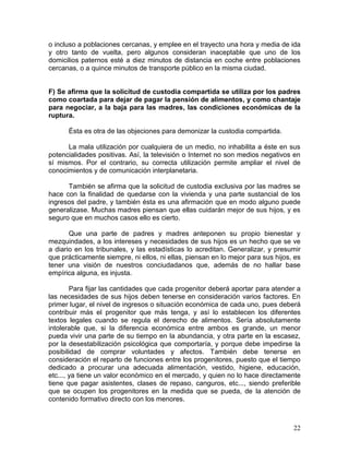 o incluso a poblaciones cercanas, y emplee en el trayecto una hora y media de ida
y otro tanto de vuelta, pero algunos consideran inaceptable que uno de los
domicilios paternos esté a diez minutos de distancia en coche entre poblaciones
cercanas, o a quince minutos de transporte público en la misma ciudad.


F) Se afirma que la solicitud de custodia compartida se utiliza por los padres
como coartada para dejar de pagar la pensión de alimentos, y como chantaje
para negociar, a la baja para las madres, las condiciones económicas de la
ruptura.

      Ésta es otra de las objeciones para demonizar la custodia compartida.

      La mala utilización por cualquiera de un medio, no inhabilita a éste en sus
potencialidades positivas. Así, la televisión o Internet no son medios negativos en
sí mismos. Por el contrario, su correcta utilización permite ampliar el nivel de
conocimientos y de comunicación interplanetaria.

      También se afirma que la solicitud de custodia exclusiva por las madres se
hace con la finalidad de quedarse con la vivienda y una parte sustancial de los
ingresos del padre, y también ésta es una afirmación que en modo alguno puede
generalizase. Muchas madres piensan que ellas cuidarán mejor de sus hijos, y es
seguro que en muchos casos ello es cierto.

       Que una parte de padres y madres anteponen su propio bienestar y
mezquindades, a los intereses y necesidades de sus hijos es un hecho que se ve
a diario en los tribunales, y las estadísticas lo acreditan. Generalizar, y presumir
que prácticamente siempre, ni ellos, ni ellas, piensan en lo mejor para sus hijos, es
tener una visión de nuestros conciudadanos que, además de no hallar base
empírica alguna, es injusta.

        Para fijar las cantidades que cada progenitor deberá aportar para atender a
las necesidades de sus hijos deben tenerse en consideración varios factores. En
primer lugar, el nivel de ingresos o situación económica de cada uno, pues deberá
contribuir más el progenitor que más tenga, y así lo establecen los diferentes
textos legales cuando se regula el derecho de alimentos. Sería absolutamente
intolerable que, si la diferencia económica entre ambos es grande, un menor
pueda vivir una parte de su tiempo en la abundancia, y otra parte en la escasez,
por la desestabilización psicológica que comportaría, y porque debe impedirse la
posibilidad de comprar voluntades y afectos. También debe tenerse en
consideración el reparto de funciones entre los progenitores, puesto que el tiempo
dedicado a procurar una adecuada alimentación, vestido, higiene, educación,
etc..., ya tiene un valor económico en el mercado, y quien no lo hace directamente
tiene que pagar asistentes, clases de repaso, canguros, etc..., siendo preferible
que se ocupen los progenitores en la medida que se pueda, de la atención de
contenido formativo directo con los menores.



                                                                                  22
 