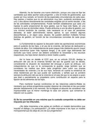 Además, ha de hacerse una nueva distinción, porque una cosa es fijar las
cantidades que deba aportar cada progenitor, y otra el modo de gestionarlas, que
puede ser muy variado, en función de las especiales circunstancias de cada caso.
Hay padres y madres que no se administran muy bien, pudiendo acordarse que
uno u otra abone directamente las cantidades exigidas por el centro escolar, o las
de las actividades complementarias. Puede también establecerse que cada uno
ingrese la parte proporcional de esos gastos, que le haya sido fijada, en una
cuenta a la que se domicilien éstos. Puede atribuirse a uno de ellos la gestión, con
una mínima rendición de cuentas, más necesaria en el caso de pensiones
elevadas, al estar administrando bienes ajenos, lo que evitaría algunas
desconfianzas y, en algún caso, abusos. Se pueden plantear múltiples formas
distintas de gestión, en función de las circunstancias concretas de cada grupo
familiar.

      Lo fundamental es separar la discusión sobre las aportaciones económicas
para el sustento de los hijos, o el uso de la vivienda, del tiempo de dedicación y
cuidado de ellos. Con independencia de quien pague más (debiendo asumir mayor
carga económica quien más ingresos tenga), y de quien siga disfrutando del
domicilio que fuera común (se deberá considerar la necesidad y los recursos
respectivos), los hijos tienen derecho a tener madre y padre.

        Así lo hace en detalle el CCC que, en su artículo 233-20, desliga la
atribución del uso de la vivienda familiar del tipo de guarda que se decida,
considerando la situación de necesidad del cónyuge a quien se atribuya, con
independencia de que no le corresponda la guarda; exige también que se
consideren los medios que tiene cada progenitor para cubrir sus propias
necesidades de vivienda y la de sus hijos, teniendo en cuenta la existencia de
otras residencias por las que puede ser sustituida; y señala que se pondere
siempre la atribución del uso de la vivienda en el caso de que no se asigne a quien
sea total o parcialmente su propietario como contribución en especie para la
fijación de los alimentos de los hijos.

       Para mantener buenas condiciones en las relaciones paterno-filiales es
necesario que ambos progenitores puedan disponer de viviendas en las que poder
atender debidamente a los menores. Se ha llegado al absurdo de considerar más
imprescindible que el menor mantenga la casa con piscina, que conservar la
relación con su padre.


G) Se ha convertido en una máxima que la custodia compartida no debe ser
impuesta por los tribunales.

      ¿No debe imponerse a las partes en conflicto un modelo democrático que
impulse al diálogo y la participación? ¿Sí debe imponerse a los hijos un modelo
monoparental que los aleja de uno de sus progenitores?




                                                                                 23
 