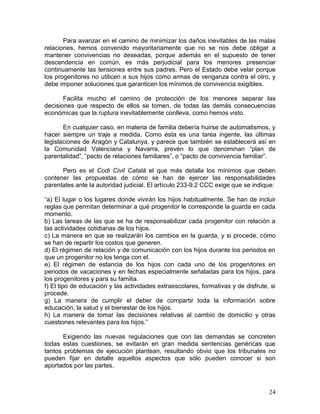 Para avanzar en el camino de minimizar los daños inevitables de las malas
relaciones, hemos convenido mayoritariamente que no se nos debe obligar a
mantener convivencias no deseadas, porque además en el supuesto de tener
descendencia en común, es más perjudicial para los menores presenciar
continuamente las tensiones entre sus padres. Pero el Estado debe velar porque
los progenitores no utilicen a sus hijos como armas de venganza contra el otro, y
debe imponer soluciones que garanticen los mínimos de convivencia exigibles.

       Facilita mucho el camino de protección de los menores separar las
decisiones que respecto de ellos se tomen, de todas las demás consecuencias
económicas que la ruptura inevitablemente conlleva, como hemos visto.

       En cualquier caso, en materia de familia debería huirse de automatismos, y
hacer siempre un traje a medida. Como ésta es una tarea ingente, las últimas
legislaciones de Aragón y Catalunya, y parece que también se establecerá así en
la Comunidad Valenciana y Navarra, prevén lo que denominan “plan de
parentalidad”, “pacto de relaciones familiares”, o “pacto de convivencia familiar”.

      Pero es el Codi Civil Català el que más detalla los mínimos que deben
contener las propuestas de cómo se han de ejercer las responsabilidades
parentales ante la autoridad judicial. El artículo 233-9.2 CCC exige que se indique:

“a) El lugar o los lugares donde vivirán los hijos habitualmente. Se han de incluir
reglas que permitan determinar a qué progenitor le corresponde la guarda en cada
momento.
b) Las tareas de las que se ha de responsabilizar cada progenitor con relación a
las actividades cotidianas de los hijos.
c) La manera en que se realizarán los cambios en la guarda, y si procede, cómo
se han de repartir los costos que generen.
d) El régimen de relación y de comunicación con los hijos durante los periodos en
que un progenitor no los tenga con el.
e) El régimen de estancia de los hijos con cada uno de los progenitores en
periodos de vacaciones y en fechas especialmente señaladas para los hijos, para
los progenitores y para su familia.
f) El tipo de educación y las actividades extraescolares, formativas y de disfrute, si
procede.
g) La manera de cumplir el deber de compartir toda la información sobre
educación, la salud y el bienestar de los hijos.
h) La manera de tomar las decisiones relativas al cambio de domicilio y otras
cuestiones relevantes para los hijos.”

      Exigiendo las nuevas regulaciones que con las demandas se concreten
todas estas cuestiones, se evitarán en gran medida sentencias genéricas que
tantos problemas de ejecución plantean, resultando obvio que los tribunales no
pueden fijar en detalle aquellos aspectos que sólo pueden conocer si son
aportados por las partes.



                                                                                   24
 