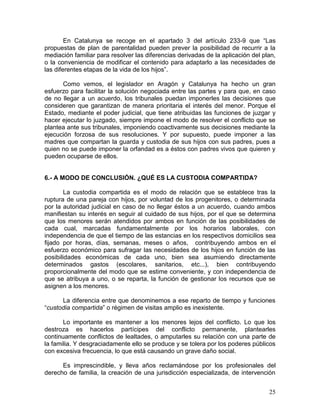 En Catalunya se recoge en el apartado 3 del artículo 233-9 que “Las
propuestas de plan de parentalidad pueden prever la posibilidad de recurrir a la
mediación familiar para resolver las diferencias derivadas de la aplicación del plan,
o la conveniencia de modificar el contenido para adaptarlo a las necesidades de
las diferentes etapas de la vida de los hijos”.

      Como vemos, el legislador en Aragón y Catalunya ha hecho un gran
esfuerzo para facilitar la solución negociada entre las partes y para que, en caso
de no llegar a un acuerdo, los tribunales puedan imponerles las decisiones que
consideren que garantizan de manera prioritaria el interés del menor. Porque el
Estado, mediante el poder judicial, que tiene atribuidas las funciones de juzgar y
hacer ejecutar lo juzgado, siempre impone el modo de resolver el conflicto que se
plantea ante sus tribunales, imponiendo coactivamente sus decisiones mediante la
ejecución forzosa de sus resoluciones. Y por supuesto, puede imponer a las
madres que compartan la guarda y custodia de sus hijos con sus padres, pues a
quien no se puede imponer la orfandad es a éstos con padres vivos que quieren y
pueden ocuparse de ellos.


6.- A MODO DE CONCLUSIÓN. ¿QUÉ ES LA CUSTODIA COMPARTIDA?

        La custodia compartida es el modo de relación que se establece tras la
ruptura de una pareja con hijos, por voluntad de los progenitores, o determinada
por la autoridad judicial en caso de no llegar éstos a un acuerdo, cuando ambos
manifiestan su interés en seguir al cuidado de sus hijos, por el que se determina
que los menores serán atendidos por ambos en función de las posibilidades de
cada cual, marcadas fundamentalmente por los horarios laborales, con
independencia de que el tiempo de las estancias en los respectivos domicilios sea
fijado por horas, días, semanas, meses o años, contribuyendo ambos en el
esfuerzo económico para sufragar las necesidades de los hijos en función de las
posibilidades económicas de cada uno, bien sea asumiendo directamente
determinados gastos (escolares, sanitarios, etc...), bien contribuyendo
proporcionalmente del modo que se estime conveniente, y con independencia de
que se atribuya a uno, o se reparta, la función de gestionar los recursos que se
asignen a los menores.

      La diferencia entre que denominemos a ese reparto de tiempo y funciones
“custodia compartida” o régimen de visitas amplio es inexistente.

       Lo importante es mantener a los menores lejos del conflicto. Lo que los
destroza es hacerlos partícipes del conflicto permanente, plantearles
continuamente conflictos de lealtades, o amputarles su relación con una parte de
la familia. Y desgraciadamente ello se produce y se tolera por los poderes públicos
con excesiva frecuencia, lo que está causando un grave daño social.

      Es imprescindible, y lleva años reclamándose por los profesionales del
derecho de familia, la creación de una jurisdicción especializada, de intervención


                                                                                  25
 