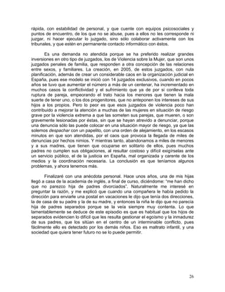 rápida, con estabilidad de personal, y que cuente con equipos psicosociales y
puntos de encuentro, de los que no se abuse, pues a ellos no les corresponde ni
juzgar, ni hacer ejecutar lo juzgado, sino sólo colaborar activamente con los
tribunales, y que estén en permanente contacto informático con éstos.

        Es una demanda no atendida porque se ha preferido realizar grandes
inversiones en otro tipo de juzgados, los de Violencia sobre la Mujer, que son unos
juzgados penales de familia, que responden a otra concepción de las relaciones
entre sexos, y familiares. La creación, en 2005, de estos juzgados, con nula
planificación, además de crear un considerable caos en la organización judicial en
España, pues ese modelo se inició con 14 juzgados exclusivos, cuando en pocos
años se tuvo que aumentar el número a más de un centenar, ha incrementado en
muchos casos la conflictividad y el sufrimiento que ya de por si conlleva toda
ruptura de pareja, empeorando el trato hacia los menores que tienen la mala
suerte de tener uno, o los dos progenitores, que no anteponen los intereses de sus
hijos a los propios. Pero lo peor es que esos juzgados de violencia poco han
contribuido a mejorar la atención a muchas de las mujeres en situación de riesgo
grave por la violencia extrema a que las someten sus parejas, que mueren, o son
gravemente lesionadas por éstas, sin que se hayan atrevido a denunciar, porque
una denuncia sólo las puede colocar en una situación mayor de riesgo, ya que las
solemos despachar con un papelito, con una orden de alejamiento, en los escasos
minutos en que son atendidas, por el caos que provoca la llegada de miles de
denuncias por hechos nimios. Y mientras tanto, abandonamos a miles de menores
y a sus madres, que tienen que ocuparse en solitario de ellos, pues muchos
padres no cumplen sus obligaciones, al resultar costoso y difícil exigírselas ante
un servicio público, el de la justicia en España, mal organizada y carente de los
medios y la coordinación necesaria. La conclusión es que teníamos algunos
problemas, y ahora tenemos más.

       Finalizaré con una anécdota personal. Hace unos años, una de mis hijas
llegó a casa de la academia de inglés, a final de curso, diciéndome: “me han dicho
que no parezco hija de padres divorciados”. Naturalmente me interesé en
preguntar la razón, y me explicó que cuando una compañera le había pedido la
dirección para enviarle una postal en vacaciones le dijo que tenía dos direcciones,
la de casa de su padre y la de su madre, y entonces la niña le dijo que no parecía
hija de padres separados porque se la veía siempre muy contenta. Lo que
lamentablemente se deduce de este episodio es que es habitual que los hijos de
separados evidencien lo difícil que les resulta gestionar el egoísmo y la inmadurez
de sus padres, que los sitúan en el centro de un interminable conflicto, pues
fácilmente ello es detectado por los demás niños. Eso es maltrato infantil, y una
sociedad que quiera tener futuro no se lo puede permitir.




                                                                                26
 