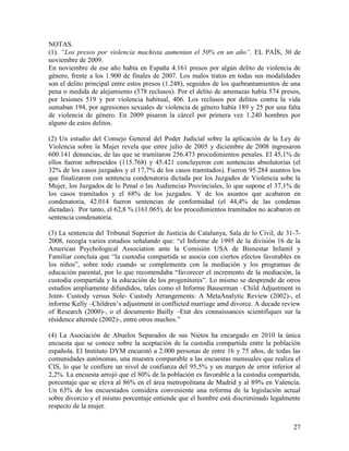 NOTAS.
(1). “Los presos por violencia machista aumentan el 50% en un año”. EL PAÍS, 30 de
noviembre de 2009.
En noviembre de ese año había en España 4.161 presos por algún delito de violencia de
género, frente a los 1.900 de finales de 2007. Los malos tratos en todas sus modalidades
son el delito principal entre estos presos (1.248), seguidos de los quebrantamientos de una
pena o medida de alejamiento (578 reclusos). Por el delito de amenazas había 574 presos,
por lesiones 519 y por violencia habitual, 406. Los reclusos por delitos contra la vida
sumaban 194, por agresiones sexuales de violencia de género había 189 y 25 por una falta
de violencia de género. En 2009 pisaron la cárcel por primera vez 1.240 hombres por
alguno de estos delitos.

(2) Un estudio del Consejo General del Poder Judicial sobre la aplicación de la Ley de
Violencia sobre la Mujer revela que entre julio de 2005 y diciembre de 2008 ingresaron
600.141 denuncias, de las que se tramitaron 256.473 procedimientos penales. El 45,1% de
ellos fueron sobreseídos (115.768) y 45.421 concluyeron con sentencias absolutorias (el
32% de los casos juzgados y el 17,7% de los casos tramitados). Fueron 95.284 asuntos los
que finalizaron con sentencia condenatoria dictada por los Juzgados de Violencia sobe la
Mujer, los Juzgados de lo Penal o las Audiencias Provinciales, lo que supone el 37,1% de
los casos tramitados y el 68% de los juzgados. Y de los asuntos que acabaron en
condenatoria, 42.014 fueron sentencias de conformidad (el 44,4% de las condenas
dictadas). Por tanto, el 62,8 % (161.065), de los procedimientos tramitados no acabaron en
sentencia condenatoria.

(3) La sentencia del Tribunal Superior de Justicia de Catalunya, Sala de lo Civil, de 31-7-
2008, recogía varios estudios señalando que: “el Informe de 1995 de la división 16 de la
American Psychological Association ante la Comisión USA de Bienestar Infantil y
Familiar concluía que “la custodia compartida se asocia con ciertos efectos favorables en
los niños”, sobre todo cuando se complementa con la mediación y los programas de
educación parental, por lo que recomendaba “favorecer el incremento de la mediación, la
custodia compartida y la educación de los progenitores”. Lo mismo se desprende de otros
estudios ampliamente difundidos, tales como el Informe Bauserman –Child Adjustment in
Joint- Custody versus Sole- Custody Arrangements: A MetaAnalytic Review (2002)-, el
informe Kelly –Children’s adjustment in conflicted marriage amd divorce. A decade review
of Research (2000)-, o el documento Bailly –Etat des connaissances scientifiques sur la
résidence alternée (2002)-, entre otros muchos.”

(4) La Asociación de Abuelos Separados de sus Nietos ha encargado en 2010 la única
encuesta que se conoce sobre la aceptación de la custodia compartida entre la población
española. El Instituto DYM encuestó a 2.000 personas de entre 16 y 75 años, de todas las
comunidades autónomas, una muestra comparable a las encuestas mensuales que realiza el
CIS, lo que le confiere un nivel de confianza del 95,5% y un margen de error inferior al
2,2%. La encuesta arrojó que el 80% de la población es favorable a la custodia compartida,
porcentaje que se eleva al 86% en el área metropolitana de Madrid y al 89% en Valencia.
Un 63% de los encuestados considera conveniente una reforma de la legislación actual
sobre divorcio y el mismo porcentaje entiende que el hombre está discriminado legalmente
respecto de la mujer.


                                                                                        27
 