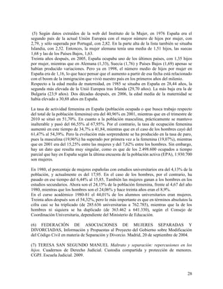 (5) Según datos extraídos de la web del Instituto de la Mujer, en 1976 España era el
segundo país de la actual Unión Europea con el mayor número de hijos por mujer, con
2,79, y sólo superada por Portugal, con 2,82. En la parte alta de la lista también se situaba
Islandia, con 2,52. Entonces, la mujer alemana tenía una media de 1,51 hijos, las suecas
1,68 y las de los Países Bajos, 1,63.
Treinta años después, en 2005, España ocupaba uno de los últimos países, con 1,35 hijos
por mujer, mientras que en Alemana (1,33), Suecia (1,76) y Países Bajos (1,69) apenas se
habían producido variaciones. Pero ya en 1998, el número medio de hijos por mujer en
España era de 1,16, lo que hace pensar que el aumento a partir de esa fecha está relacionado
con el boom de la inmigración que vivió nuestro país en los primeros años del milenio.
Respecto a la edad media de maternidad, en 1985 se situaba en España en 28,44 años, la
segunda más elevada de la Unió Europea tras Irlanda (29,70 años). La más baja era la de
Bulgaria (23,9 años). Dos décadas después, en 2006, la edad media de la maternidad se
había elevado a 30,88 años en España.

La tasa de actividad femenina en España (población ocupada o que busca trabajo respecto
del total de la población femenina) era del 40,96% en 2001, mientras que en el trimestre de
2010 se situó en 51,70%. En cuanto a la población masculina, prácticamente se mantuvo
inalterable y pasó del 66,55% al 67,95%. Por el contrario, la tasa de ocupación femenina
aumentó en este tiempo de 34,7% a 41,84, mientras que en el caso de los hombres cayó del
61,47% al 54,39%. Pero la evolución más sorprendente se ha producido en la tasa de paro,
pues la masculina (19,96%) ha superado por primera vez a la femenina (19,07%), mientras
que en 2001 era del 15,25% entre las mujeres y del 7,62% entre los hombres. Sin embargo,
hay un dato que resulta muy singular, como es que de los 2.498.600 ocupados a tiempo
parcial que hay en España según la última encuesta de la población activa (EPA), 1.930.700
son mujeres.

En 1980, el porcentaje de mujeres españolas con estudios universitarios era del 4,13% de la
población, y actualmente es del 17,95. En el caso de los hombres, por el contrario, ha
pasado en ese tiempo del 6,44% al 15,85, También las mujeres ganan a los hombres en los
estudios secundarios. Ahora son el 24,15% de la población femenina, frente al 4,67 del año
1980, mientras que los hombres son el 24,06% y hace treinta años eran el 8,9%.
En el curso académico 1980-81 el 44,01% de los alumnos universitarios eran mujeres.
Treinta años después son el 54,32%, pero lo más importante es que en términos absolutos la
cifra casi se ha triplicado (de 285.636 universitarias a 762.785), mientras que la de los
hombres ni siquiera se ha duplicado (de 363.462 a 641.330), según el Consejo de
Coordinación Universitaria, dependiente del Ministerio de Educación.

(6) FEDERACIÓN DE ASOCIACIONES DE MUJERES SEPARADAS Y
DIVORCIADAS, Información y Propuestas al Proyecto del Gobierno sobre Modificación
del Código Civil en materia de Separación y Divorcio. Madrid, 20 de septiembre de 2004.

(7) TERESA SAN SEGUNDO MANUEL Maltrato y separación: repercusiones en los
hijos. Cuadernos de Derecho Judicial. Custodia compartida y protección de menores.
CGPJ. Escuela Judicial. 2009.



                                                                                          28
 