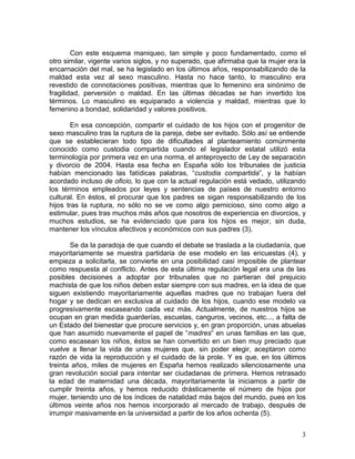 Con este esquema maniqueo, tan simple y poco fundamentado, como el
otro similar, vigente varios siglos, y no superado, que afirmaba que la mujer era la
encarnación del mal, se ha legislado en los últimos años, responsabilizando de la
maldad esta vez al sexo masculino. Hasta no hace tanto, lo masculino era
revestido de connotaciones positivas, mientras que lo femenino era sinónimo de
fragilidad, perversión o maldad. En las últimas décadas se han invertido los
términos. Lo masculino es equiparado a violencia y maldad, mientras que lo
femenino a bondad, solidaridad y valores positivos.

       En esa concepción, compartir el cuidado de los hijos con el progenitor de
sexo masculino tras la ruptura de la pareja, debe ser evitado. Sólo así se entiende
que se establecieran todo tipo de dificultades al planteamiento comúnmente
conocido como custodia compartida cuando el legislador estatal utilizó esta
terminología por primera vez en una norma, el anteproyecto de Ley de separación
y divorcio de 2004. Hasta esa fecha en España sólo los tribunales de justicia
habían mencionado las fatídicas palabras, “custodia compartida”, y la habían
acordado incluso de oficio, lo que con la actual regulación está vedado, utilizando
los términos empleados por leyes y sentencias de países de nuestro entorno
cultural. En éstos, el procurar que los padres se sigan responsabilizando de los
hijos tras la ruptura, no sólo no se ve como algo pernicioso, sino como algo a
estimular, pues tras muchos más años que nosotros de experiencia en divorcios, y
muchos estudios, se ha evidenciado que para los hijos es mejor, sin duda,
mantener los vínculos afectivos y económicos con sus padres (3).

       Se da la paradoja de que cuando el debate se traslada a la ciudadanía, que
mayoritariamente se muestra partidaria de ese modelo en las encuestas (4), y
empieza a solicitarla, se convierte en una posibilidad casi imposible de plantear
como respuesta al conflicto. Antes de esta última regulación legal era una de las
posibles decisiones a adoptar por tribunales que no partieran del prejuicio
machista de que los niños deben estar siempre con sus madres, en la idea de que
siguen existiendo mayoritariamente aquellas madres que no trabajan fuera del
hogar y se dedican en exclusiva al cuidado de los hijos, cuando ese modelo va
progresivamente escaseando cada vez más. Actualmente, de nuestros hijos se
ocupan en gran medida guarderías, escuelas, canguros, vecinos, etc..., a falta de
un Estado del bienestar que procure servicios y, en gran proporción, unas abuelas
que han asumido nuevamente el papel de “madres” en unas familias en las que,
como escasean los niños, éstos se han convertido en un bien muy preciado que
vuelve a llenar la vida de unas mujeres que, sin poder elegir, aceptaron como
razón de vida la reproducción y el cuidado de la prole. Y es que, en los últimos
treinta años, miles de mujeres en España hemos realizado silenciosamente una
gran revolución social para intentar ser ciudadanas de primera. Hemos retrasado
la edad de maternidad una década, mayoritariamente la iniciamos a partir de
cumplir treinta años, y hemos reducido drásticamente el número de hijos por
mujer, teniendo uno de los índices de natalidad más bajos del mundo, pues en los
últimos veinte años nos hemos incorporado al mercado de trabajo, después de
irrumpir masivamente en la universidad a partir de los años ochenta (5).


                                                                                  3
 