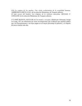 (16) La conjura de los machos. Una visión evolucionista de la sexualidad humana.
AMBROSIO GARCÍA LEAL, de la colección Metatemas, de Tusquets editores.
El lado oscuro del hombre. Los orígenes de la violencia masculina. MICHAEL P.
GHIGLIERI, de la colección Metatemas, de Tusquets editores.

(17) JOSÉ MANUEL AGUILAR en Con mamá y con papá, editado por Almuzara, recoge
en la pág. 107, las referencias de varias investigaciones que evidencia que aquellos padres
que ven frecuentemente a sus hijos pagan en un mayor porcentaje la pensión, y el importe
de ésta es mucho más alta.




                                                                                        30
 