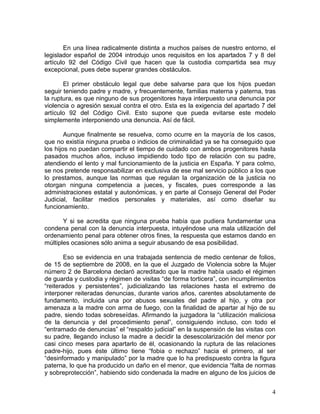 En una línea radicalmente distinta a muchos países de nuestro entorno, el
legislador español de 2004 introdujo unos requisitos en los apartados 7 y 8 del
artículo 92 del Código Civil que hacen que la custodia compartida sea muy
excepcional, pues debe superar grandes obstáculos.

       El primer obstáculo legal que debe salvarse para que los hijos puedan
seguir teniendo padre y madre, y frecuentemente, familias materna y paterna, tras
la ruptura, es que ninguno de sus progenitores haya interpuesto una denuncia por
violencia o agresión sexual contra el otro. Esta es la exigencia del apartado 7 del
artículo 92 del Código Civil. Esto supone que pueda evitarse este modelo
simplemente interponiendo una denuncia. Así de fácil.

        Aunque finalmente se resuelva, como ocurre en la mayoría de los casos,
que no existía ninguna prueba o indicios de criminalidad ya se ha conseguido que
los hijos no puedan compartir el tiempo de cuidado con ambos progenitores hasta
pasados muchos años, incluso impidiendo todo tipo de relación con su padre,
atendiendo el lento y mal funcionamiento de la justicia en España. Y para colmo,
se nos pretende responsabilizar en exclusiva de ese mal servicio público a los que
lo prestamos, aunque las normas que regulan la organización de la justicia no
otorgan ninguna competencia a jueces, y fiscales, pues corresponde a las
administraciones estatal y autonómicas, y en parte al Consejo General del Poder
Judicial, facilitar medios personales y materiales, así como diseñar su
funcionamiento.

       Y si se acredita que ninguna prueba había que pudiera fundamentar una
condena penal con la denuncia interpuesta, intuyéndose una mala utilización del
ordenamiento penal para obtener otros fines, la respuesta que estamos dando en
múltiples ocasiones sólo anima a seguir abusando de esa posibilidad.

        Eso se evidencia en una trabajada sentencia de medio centenar de folios,
de 15 de septiembre de 2008, en la que el Juzgado de Violencia sobre la Mujer
número 2 de Barcelona declaró acreditado que la madre había usado el régimen
de guarda y custodia y régimen de visitas “de forma torticera”, con incumplimientos
“reiterados y persistentes”, judicializando las relaciones hasta el extremo de
interponer reiteradas denuncias, durante varios años, carentes absolutamente de
fundamento, incluida una por abusos sexuales del padre al hijo, y otra por
amenaza a la madre con arma de fuego, con la finalidad de apartar al hijo de su
padre, siendo todas sobreseídas. Afirmando la juzgadora la “utilización maliciosa
de la denuncia y del procedimiento penal”, consiguiendo incluso, con todo el
“entramado de denuncias” el “respaldo judicial” en la suspensión de las visitas con
su padre, llegando incluso la madre a decidir la desescolarización del menor por
casi cinco meses para apartarlo de él, ocasionando la ruptura de las relaciones
padre-hijo, pues éste último tiene “fobia o rechazo” hacia el primero, al ser
“desinformado y manipulado” por la madre que lo ha predispuesto contra la figura
paterna, lo que ha producido un daño en el menor, que evidencia “falta de normas
y sobreprotección”, habiendo sido condenada la madre en alguno de los juicios de


                                                                                 4
 