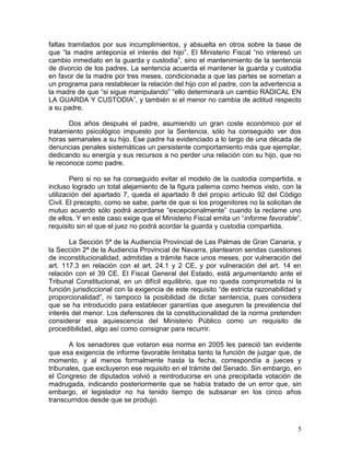 faltas tramitados por sus incumplimientos, y absuelta en otros sobre la base de
que “la madre anteponía el interés del hijo”. El Ministerio Fiscal “no interesó un
cambio inmediato en la guarda y custodia”, sino el mantenimiento de la sentencia
de divorcio de los padres. La sentencia acuerda el mantener la guarda y custodia
en favor de la madre por tres meses, condicionada a que las partes se sometan a
un programa para restablecer la relación del hijo con el padre, con la advertencia a
la madre de que “si sigue manipulando” “ello determinará un cambio RADICAL EN
LA GUARDA Y CUSTODIA”, y también si el menor no cambia de actitud respecto
a su padre.

       Dos años después el padre, asumiendo un gran coste económico por el
tratamiento psicológico impuesto por la Sentencia, sólo ha conseguido ver dos
horas semanales a su hijo. Ese padre ha evidenciado a lo largo de una década de
denuncias penales sistemáticas un persistente comportamiento más que ejemplar,
dedicando su energía y sus recursos a no perder una relación con su hijo, que no
le reconoce como padre.

        Pero si no se ha conseguido evitar el modelo de la custodia compartida, e
incluso logrado un total alejamiento de la figura paterna como hemos visto, con la
utilización del apartado 7, queda el apartado 8 del propio artículo 92 del Código
Civil. El precepto, como se sabe, parte de que si los progenitores no la solicitan de
mutuo acuerdo sólo podrá acordarse “excepcionalmente” cuando la reclame uno
de ellos. Y en este caso exige que el Ministerio Fiscal emita un “informe favorable”,
requisito sin el que el juez no podrá acordar la guarda y custodia compartida.

       La Sección 5ª de la Audiencia Provincial de Las Palmas de Gran Canaria, y
la Sección 2ª de la Audiencia Provincial de Navarra, plantearon sendas cuestiones
de inconstitucionalidad, admitidas a trámite hace unos meses, por vulneración del
art. 117.3 en relación con el art. 24.1 y 2 CE, y por vulneración del art. 14 en
relación con el 39 CE. El Fiscal General del Estado, está argumentando ante el
Tribunal Constitucional, en un difícil equilibrio, que no queda comprometida ni la
función jurisdiccional con la exigencia de este requisito “de estricta razonabilidad y
proporcionalidad”, ni tampoco la posibilidad de dictar sentencia, pues considera
que se ha introducido para establecer garantías que aseguren la prevalencia del
interés del menor. Los defensores de la constitucionalidad de la norma pretenden
considerar esa aquiescencia del Ministerio Público como un requisito de
procedibilidad, algo así como consignar para recurrir.

       A los senadores que votaron esa norma en 2005 les pareció tan evidente
que esa exigencia de informe favorable limitaba tanto la función de juzgar que, de
momento, y al menos formalmente hasta la fecha, correspondía a jueces y
tribunales, que excluyeron ese requisito en el trámite del Senado. Sin embargo, en
el Congreso de diputados volvió a reintroducirse en una precipitada votación de
madrugada, indicando posteriormente que se había tratado de un error que, sin
embargo, el legislador no ha tenido tiempo de subsanar en los cinco años
transcurridos desde que se produjo.



                                                                                    5
 
