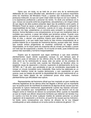 Opino que, sin duda, no se trató de un error sino de la reintroducción
deliberada de una nueva dificultad más, atendiendo a que la postura mayoritaria
entre los miembros del Ministerio Fiscal, y quienes dan instrucciones en esta
jerárquica institución, es que con quien mejor están los hijos es con sus madres. Y
a la experiencia profesional y personal me remito. Yo dicté una sentencia en la
que, incluso con acuerdo entre los progenitores, educadísimos y sin ningún indicio
de que alguno de ellos pudiera presentar algún tipo de problema como padre, el
Ministerio Fiscal se opuso a aprobar que se atribuyera a ambos el compartir la
responsabilidad de los hijos. Y asimismo, cuando en mi caso, de acuerdo con el
padre de mis hijas, presentamos un convenio para compartir su cuidado tras el
divorcio, fuimos llamados a una comparecencia, en la que nos mostramos todo lo
cordiales que supimos, a pesar del enfado que teníamos ambos. Cuando unos
padres exponen en un convenio que el padre sólo quiere ver a sus hijos cuatro
días al mes, y abonar una auténtica miseria para alimentos, se aprueba sin
comparecencia, y sin que nadie haya hecho la más mínima comprobación de si
pudiera tratarse de un supuesto de insolvencia técnica, aunque nada real. Vemos
que cuando ambos progenitores se muestran conformes en seguir siendo
responsables, en la mayor parte de ocasiones ello es mirado por fiscales y jueces
con todo tipo de suspicacias y recelos. Es el mundo al revés, pues evidencia que
parece más razonable y normal la irresponsabilidad.

       Espero que la exposición que sigue contribuya a que esos extraños
planteamientos vayan siendo superados, aunque no son tiempos para el
optimismo pues el retroceso en los últimos años ha sido espectacular. Hemos
visto cómo se ha reintroducido la causa, esta vez penal, en los procesos de
divorcio. Y nos ha ocurrido esto cuando los tribunales ya llevaban años no
exigiendo causa de separación o divorcio, superando el planteamiento de la Ley
30/1981, de 7 de julio, que penalizaba al que se consideraba responsable de
romper un vínculo concebido como indisoluble. Esta norma fue elaborada en un
momento histórico inicial de nuestra democracia, y aún suponiendo un gran
avance, pues se trataba de permitir la disolubilidad del vínculo matrimonial en un
Estado que había dejado de ser confesional pocos años antes, mantuvo
planteamientos que dificultaban esa ruptura.

       Representantes del feminismo oficial que han inspirado en gran medida las
reformas legislativas de los últimos años han llegado a afirmar que es importante
que “se pueda poner de manifiesto la existencia de algunas de las causas que han
provocado la ruptura matrimonial, especialmente cuando hay hijos/as comunes”
(6), pues consideran que “compatibilizar la actual Ley del divorcio con la Ley
Integral contra la Violencia de Género es sumamente difícil, cuando no imposible
ya que se impide que afloren situaciones familiares que deberían ser tenidas muy
en cuenta a la hora de tomar cualquier medida de carácter personal. La actual
regulación de la separación y el divorcio, al suprimir las causas que los motivaron,
ha traído como consecuencia una merma de eficacia de la Ley Integral
constituyendo un serio obstáculo en la lucha contra la violencia de género.” (7).




                                                                                  6
 