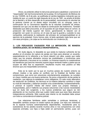 Ahora, se pretende utilizar la denuncia penal para culpabilizar y sancionar al
“responsable” del mal funcionamiento de la pareja. En la Exposición de Motivos de
la Ley 15/2005, de 8 de julio, se justificaba el cambio legislativo indicando que se
trataba de que, un cuarto de siglo después de la Ley de 1981, se amplíe el ámbito
de la libertad y el libre desarrollo de la personalidad, reconociendo la voluntad de
la persona cuando ya no desea seguir vinculado con su cónyuge, pues la
continuación de su convivencia depende de la voluntad constante de ambos,
bastando con que uno de ellos no desee la continuación del matrimonio. También
destacaba que debe procurarse, en el supuesto de que tengan hijos en común, la
protección del interés superior del menor, garantizando la relación con el
progenitor con quien no conviva, en el caso de que la guarda y custodia no sea
compartida, estimulando la realización del principio de corresponsabilidad en el
ejercicio de la potestad. Como hemos visto, el texto aprobado nada tiene que ver
con esos principios, y la culpa se ha reintroducido con virulencia (8).


3.- LOS PERJUICIOS CAUSADOS POR LA IMPOSICIÓN, DE MANERA
GENERALIZADA, DE UN MODELO MONOPARENTAL.

       Sin duda alguna, lo deseable es que exista la madurez suficiente de los
adultos en el proceso de ruptura de pareja con hijos para alcanzar un acuerdo,
especialmente en lo referente a su futura relación con ellos, puesto que nadie
mejor que los propios afectados conoce las posibilidades y condiciones para
repartir esfuerzos y recursos en su cuidado. La inmensa mayoría no cuestionamos
los beneficios que para los menores supone seguir teniendo madre y padre que se
ocupen de ellos tras su separación, resultando mucho más positivo un feliz
divorcio que una insoportable convivencia.

       Esta es la razón por la que en muchos países de nuestro entorno se
ofrecen medios a las partes en conflicto con la finalidad de facilitar esos
compromisos, que como son soluciones voluntariamente aceptadas, se cumplen
en mayor medida que una buena sentencia. Se pone a disposición de las partes la
mediación, que algunos la establecen como obligatoria. En este modo alternativo
de resolución de conflictos, los técnicos en la materia deberían contribuir a bajar
su nivel de intensidad, y deberían enseñar a los contendientes, fundamentalmente,
a priorizar el superior interés del menor sobre sus propios intereses y
mezquindades, para ir hallando sus propias soluciones a las nuevas necesidades
que sin duda irán surgiendo, y los nuevos problemas que seguro se irán
planteando en los muchos años que suelen restar para que esos hijos alcancen
independencia suficiente. Sólo cuando este intento no da resultado debe actuar
con toda su contundencia el sistema judicial.

      Las relaciones familiares están sometidas a continuas tensiones, y
deseables cambios aunque no exista ruptura de pareja. Los hijos son individuos
de la especie humana extremadamente dependientes, necesitando para su
subsistencia de los adultos durante muchos años si nos comparamos con otras
especies animales. Los hijos e hijas están en permanente cambio, pues van


                                                                                    7
 