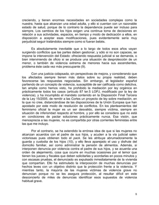 creciendo, y tienen enormes necesidades en sociedades complejas como la
nuestra, hasta que alcanzan una edad adulta, y ello si cuentan con un razonable
estado de salud, porque de lo contrario la dependencia puede ser incluso para
siempre. Los cambios de los hijos exigen una continua toma de decisiones en
relación a sus actividades, espacios, en tiempo y modo de dedicación a ellos, en
disposición a aceptar esas modificaciones, pues evidentemente sería muy
perjudicial seguir tratándolos siempre como si fueran bebés.

       Es absolutamente inevitable que a lo largo de todos esos años vayan
surgiendo conflictos que las partes deben gestionar, y sólo si no son capaces, se
impone la intervención del Estado: ofreciendo respuesta judicial si se demanda, o
bien interviniendo de oficio si se produce una situación de desprotección de un
menor, o también de violencia extrema de menores hacia sus ascendientes,
problema éste cada vez más preocupante (9).

       Con una justicia colapsada, sin perspectivas de mejora, y considerando que
los afectados siempre tienen más datos sobre su propia realidad, deben
favorecerse las respuestas negociadas. Sin embargo, el legislador español
partiendo de un concepto de violencia, susceptible de ser calificada como delictiva,
tan amplia como hemos visto, ha prohibido la mediación por ley orgánica en
prácticamente todos los casos (artículo 87 ter.5 LOPJ, modificado por la ley de
violencia), y ha incumplido el mandato contenido en la Disposición Final Tercera
de la Ley 15/2005, de remitir a las Cortes un proyecto de ley sobre mediación, en
la que no cree, distanciándose de las disposiciones de la Unión Europea que han
apostado por este modo de resolución de conflictos. En los planteamientos del
feminismo oficial la mujer es un ser desvalido, siempre víctima, siempre en
situación de inferioridad respecto al hombre, y por ello se considera que no está
en condiciones de pactar soluciones prácticamente nunca. Esa visión, que
menosprecia a las mujeres, no es compartida por otras corrientes feministas entre
las que me incluyo.

        Por el contrario, se ha extendido la errónea idea de que si las mujeres no
alcanzan acuerdos con el padre de sus hijos, y acuden a la vía judicial salen
victoriosas pues obtienen todo el pack. Se les atribuye abrumadoramente la
guarda y custodia de los hijos (10), y ello lleva aparejado el uso y disfrute del
domicilio familiar, así como administrar la pensión de alimentos. Además, si
interponen denuncia por violencia contra el padre de sus hijos, y se acuerda una
orden de alejamiento, cosa que ocurre en muchas ocasiones por el temor que
tienen los jueces y fiscales que deben solicitarlas y acordarlas en pocos minutos y
con escasas pruebas, el denunciado es expulsado inmediatamente de la vivienda
que compartían. Ello ha estimulado la interposición de muchas denuncias por
hechos leves con un objetivo distinto que la protección frente a la violencia. Y
mientras tanto, la mayoría de las mujeres victimas de violencia grave no
denuncian porque no se les asegura protección, al resultar difícil en este
desconcierto de miles de denuncias identificar esos supuestos de violencia
habitual grave.



                                                                                  8
 