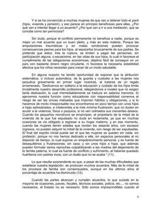 Y si se ha convencido a muchas mujeres de que van a obtener todo el pack
(hijos, vivienda y pensión), y eso parece en principio beneficioso para ellas, ¿Por
qué van a intentar llegar a un acuerdo? ¿Por qué van a ir a una mediación, que se
concibe como tan perniciosa?

        Sin duda, porque el conflicto permanente no beneficia a nadie, porque es
mejor un mal acuerdo que un buen pleito, y más en esta materia. Porque las
amputaciones traumáticas y en malas condiciones pueden provocar
consecuencias peores para los hijos, al separarlos bruscamente de sus padres. Se
pretende que éstos, tras la ruptura, se limiten a pagar las pensiones, sin
participación alguna, o escasísima, en las vidas de sus hijos, lo cual ni favorece el
cumplimiento de las obligaciones económicas, objetivo fácil de conseguir en un
país con bastante dinero negro circulante, ni favorece la necesaria estabilidad
afectiva que los niños necesitan para crecer de un modo saludable.

       En alguna ocasión he tenido oportunidad de exponer que la atribución
sistemática, o incluso automática, de la guarda y custodia a las mujeres nos
perjudica gravemente en primer lugar nosotras, al tratarse de un regalo
envenenado. “Dedicarnos en solitario a la educación y cuidado de los hijos limita
brutalmente nuestro desarrollo profesional, relegándonos a niveles que no exigen
tanta dedicación, lo cual irremediablemente se traduce en salarios menores. Si
ejercemos nuestra función como educadoras con responsabilidad corremos el
riesgo de ser las únicas malvadas que imponen hábitos y obligaciones, y si lo
hacemos de modo irresponsable nos encontramos en poco tiempo con unos hijos
e hijas asilvestrados, e intolerantes a la más mínima frustración, que no dudan en
acudir a la violencia, física o psíquica, si no ven colmados sus crecientes deseos.
Cuando los pequeños monstruos se emancipan, el propietario de la mitad de la
vivienda de la que fue expulsado no duda en reclamarla, ya que en muchas
ocasiones se vio obligado a regresar a su hogar materno, y en ese momento,
cuando las mujeres tienen edades que rondan los sesenta años, con escasos
ingresos, no pueden adquirir la mitad de la vivienda, con riesgo de ser expulsadas.
El final del expolio inicial puede ser el que las mujeres se queden sin nada: sin
profesión, porque no nos hemos dedicado a ella; sin espacios personales al no
disponer de tiempo, lo cual supone un empobrecimiento personal, y es fuente de
desequilibrios y frustraciones; sin casa; y sin unos hijos e hijas, que además
pueden formular serios reproches culpabilizando a las madres del alejamiento de
la familia paterna, lo cual es fuente de conflicto y sufrimiento, al haberse quedado
huérfanos con padres vivos, con un duelo que no se acaba “ (11).

       Lo que resulta sorprendente es que, a pesar de las muchas dificultades que
establece nuestra legislación, se producen muchos acuerdos. Más de la mitad de
los procesos de familia son consensuados, aunque en los últimos años el
porcentaje de acuerdos ha disminuido (12).

      Cuando las partes alcanzan y cumplen acuerdos, lo que sucede en la
mayoría de ocasiones, jueces, fiscales, técnicos sociales, policía, etc..., no somos
necesarios, el Estado no es necesario. Sólo somos imprescindibles cuando el


                                                                                   9
 