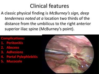 Clinical features
A classic physical finding is McBurney’s sign, deep
tenderness noted at a location two thirds of the
distance from the umbilicus to the right anterior
superior iliac spine (McBurney’s point).
Complications:
1. Peritonitis
2. Abscess
3. Adhesions
4. Portal Pylephlebitis
5. Mucocele
 