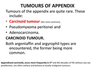 TUMOURS OF APPENDIX
Tumours of the appendix are quite rare. These
include:
• Carcinoid tumour (the most common),
• Pseudomyxoma peritonei and
• Adenocarcinoma.
CARCINOID TUMOUR.
Both argentaffin and argyrophil types are
encountered, the former being more
common.
Appendiceal carcinoids, occur more frequently in 3rd and 4th decades of life without any sex
predilection, are often solitary and behave as locally malignant tumours.
 