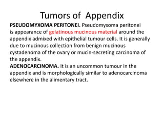 Tumors of Appendix
PSEUDOMYXOMA PERITONEI. Pseudomyxoma peritonei
is appearance of gelatinous mucinous material around the
appendix admixed with epithelial tumour cells. It is generally
due to mucinous collection from benign mucinous
cystadenoma of the ovary or mucin-secreting carcinoma of
the appendix.
ADENOCARCINOMA. It is an uncommon tumour in the
appendix and is morphologically similar to adenocarcinoma
elsewhere in the alimentary tract.
 
