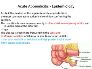 Acute Appendicitis - Epidemiology
Acute inflammation of the appendix, acute appendicitis, is
the most common acute abdominal condition confronting the
surgeon.
The condition is seen more commonly in older children and young adults, and
is uncommon at the extremes
of age.
The disease is seen more frequently in the West and
in affluent societies which may be due to variation in diet—
a diet with low bulk or cellulose and high protein intake more
often causes appendicitis.
 