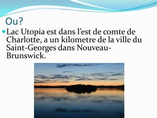 Ou?
 Lac Utopia est dans l’est de comte de
 Charlotte, a un kilometre de la ville du
 Saint-Georges dans Nouveau-
 Brunswick.
 