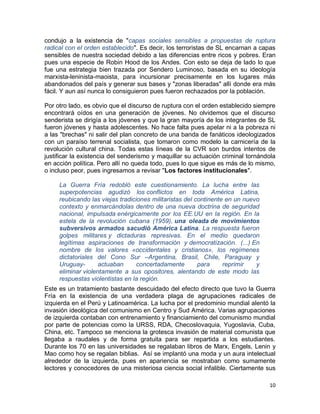 condujo a la existencia de "capas sociales sensibles a propuestas de ruptura
radical con el orden establecido". Es decir, los terroristas de SL encarnan a capas
sensibles de nuestra sociedad debido a las diferencias entre ricos y pobres. Eran
pues una especie de Robin Hood de los Andes. Con esto se deja de lado lo que
fue una estrategia bien trazada por Sendero Luminoso, basada en su ideología
marxista-leninista-maoista, para incursionar precisamente en los lugares más
abandonados del país y generar sus bases y "zonas liberadas" allí donde era más
fácil. Y aun así nunca lo consiguieron pues fueron rechazados por la población.

Por otro lado, es obvio que el discurso de ruptura con el orden establecido siempre
encontrará oídos en una generación de jóvenes. No olvidemos que el discurso
senderista se dirigía a los jóvenes y que la gran mayoría de los integrantes de SL
fueron jóvenes y hasta adolescentes. No hace falta pues apelar ni a la pobreza ni
a las "brechas" ni salir del plan concreto de una banda de fanáticos ideologizados
con un paraíso terrenal socialista, que tomaron como modelo la carnicería de la
revolución cultural china. Todas estas líneas de la CVR son burdos intentos de
justificar la existencia del senderismo y maquillar su actuación criminal tornándola
en acción política. Pero allí no queda todo, pues lo que sigue es más de lo mismo,
o incluso peor, pues ingresamos a revisar "Los factores institucionales".

     La Guerra Fría redobló este cuestionamiento. La lucha entre las
     superpotencias agudizó los conflictos en toda América Latina,
     reubicando las viejas tradiciones militaristas del continente en un nuevo
     contexto y enmarcándolas dentro de una nueva doctrina de seguridad
     nacional, impulsada enérgicamente por los EE.UU en la región. En la
     estela de la revolución cubana (1959), una oleada de movimientos
     subversivos armados sacudió América Latina. La respuesta fueron
     golpes militares y dictaduras represivas. En el medio quedaron
     legítimas aspiraciones de transformación y democratización. (...) En
     nombre de los valores «occidentales y cristianos», los regímenes
     dictatoriales del Cono Sur –Argentina, Brasil, Chile, Paraguay y
     Uruguay-       actuaban      concertadamente        para     reprimir   y
     eliminar violentamente a sus opositores, alentando de este modo las
     respuestas violentistas en la región.
Este es un tratamiento bastante descuidado del efecto directo que tuvo la Guerra
Fría en la existencia de una verdadera plaga de agrupaciones radicales de
izquierda en el Perú y Latinoamérica. La lucha por el predominio mundial alentó la
invasión ideológica del comunismo en Centro y Sud América. Varias agrupaciones
de izquierda contaban con entrenamiento y financiamiento del comunismo mundial
por parte de potencias como la URSS, RDA, Checoslovaquia, Yugoslavia, Cuba,
China, etc. Tampoco se menciona la grotesca invasión de material comunista que
llegaba a raudales y de forma gratuita para ser repartida a los estudiantes.
Durante los 70 en las universidades se regalaban libros de Marx, Engels, Lenin y
Mao como hoy se regalan biblias. Así se implantó una moda y un aura intelectual
alrededor de la izquierda, pues en apariencia se mostraban como sumamente
lectores y conocedores de una misteriosa ciencia social infalible. Ciertamente sus

                                                                                 10
 