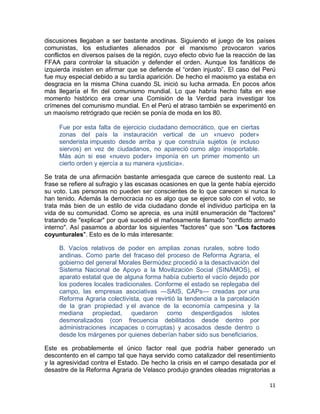 discusiones llegaban a ser bastante anodinas. Siguiendo el juego de los países
comunistas, los estudiantes alienados por el marxismo provocaron varios
conflictos en diversos países de la región, cuyo efecto obvio fue la reacción de las
FFAA para controlar la situación y defender el orden. Aunque los fanáticos de
izquierda insisten en afirmar que se defiende el “orden injusto”. El caso del Perú
fue muy especial debido a su tardía aparición. De hecho el maoismo ya estaba en
desgracia en la misma China cuando SL inició su lucha armada. En pocos años
más llegaría el fin del comunismo mundial. Lo que habría hecho falta en ese
momento histórico era crear una Comisión de la Verdad para investigar los
crímenes del comunismo mundial. En el Perú el atraso también se experimentó en
un maoísmo retrógrado que recién se ponía de moda en los 80.

     Fue por esta falta de ejercicio ciudadano democrático, que en ciertas
     zonas del país la instauración vertical de un «nuevo poder»
     senderista impuesto desde arriba y que construía sujetos (e incluso
     siervos) en vez de ciudadanos, no apareció como algo insoportable.
     Más aún si ese «nuevo poder» imponía en un primer momento un
     cierto orden y ejercía a su manera «justicia».

Se trata de una afirmación bastante arriesgada que carece de sustento real. La
frase se refiere al sufragio y las escasas ocasiones en que la gente había ejercido
su voto. Las personas no pueden ser conscientes de lo que carecen si nunca lo
han tenido. Además la democracia no es algo que se ejerce solo con el voto, se
trata más bien de un estilo de vida ciudadano donde el individuo participa en la
vida de su comunidad. Como se aprecia, es una inútil enumeración de "factores"
tratando de "explicar" por qué sucedió el mañosamente llamado "conflicto armado
interno". Así pasamos a abordar los siguientes "factores" que son "Los factores
coyunturales". Esto es de lo más interesante:

     B. Vacíos relativos de poder en amplias zonas rurales, sobre todo
     andinas. Como parte del fracaso del proceso de Reforma Agraria, el
     gobierno del general Morales Bermúdez procedió a la desactivación del
     Sistema Nacional de Apoyo a la Movilización Social (SINAMOS), el
     aparato estatal que de alguna forma había cubierto el vacío dejado por
     los poderes locales tradicionales. Conforme el estado se replegaba del
     campo, las empresas asociativas —SAIS, CAPs— creadas por una
     Reforma Agraria colectivista, que revirtió la tendencia a la parcelación
     de la gran propiedad y el avance de la economía campesina y la
     mediana propiedad, quedaron como desperdigados islotes
     desmoralizados (con frecuencia debilitados desde dentro por
     administraciones incapaces o corruptas) y acosados desde dentro o
     desde los márgenes por quienes deberían haber sido sus beneficiarios.

Este es probablemente el único factor real que podría haber generado un
descontento en el campo tal que haya servido como catalizador del resentimiento
y la agresividad contra el Estado. De hecho la crisis en el campo desatada por el
desastre de la Reforma Agraria de Velasco produjo grandes oleadas migratorias a

                                                                                 11
 