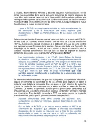 la ciudad, desmembrando familias y dejando pequeños núcleos aislados en las
zonas más deprimidas de la sierra, así como cinturones de miseria alrededor de
Lima. Otro factor que se menciona es la desaparición de los partidos políticos y el
repliegue de los agentes de izquierda que durante la dictadura de Velasco tuvieron
mucha actividad en el adoctrinamiento de campesinos. Enseguida llegará la nueva
Constitución y la nueva era democrática.

     ...para el PCP-SL era muy importante iniciar su lucha armada antes de
     las elecciones y de la instauración del nuevo régimen, para
     deslegitimarlo y negar las transformaciones de las cuales éste era
     expresión.

Esta es una de las dos frases en que se menciona la lucha armada del PCP-SL.
No era pues un “conflicto armado interno” sino el inicio de la lucha armada del
PCP-SL, lucha que se tradujo en ataques a la población civil. Así es como tendría
que expresarse una Comisión de la Verdad. Esta es sin duda una Comisión de
Maquillaje de la Verdad. Y así es como acaba la larga enumeración de los
famosos "factores concurrentes" con los que se trata de explicar el accionar
senderista. Enseguida viene la pregunta "¿Por qué duró tanto?".

     Los mencionados gobiernos y las FF.AA. desconfiaban de líderes
     izquierdistas como Hugo Blanco, que alcanzó la segunda votación más
     alta para la Asamblea Constituyente de 1978, después de Haya de la
     Torre; de partidos marxistas como el PCP, la UDP o el UNIR, que
     conformarían poco después Izquierda Unida y tenían fuerte influencia
     en organizaciones sociales como la CGTP, la CCP o el SUTEP, que
     vivían por entonces sus años de auge. Recuérdese que esos
     partidos seguían proclamando la legitimidad de la vía armada para
     la captura del poder.

Es interesante el señalamiento de que toda la izquierda, incluyendo la "electoral",
seguía proclamando la legitimidad de la vía armada para capturar el poder e
instaurar una dictadura comunista. Ese era pues el gran objetivo de todos los
grupos de izquierda, de modo que nunca vieron mal las acciones de Sendero
Luminoso. De hecho, lo apoyaron, aunque poco a poco fueron censurando sus
entusiasmos ante la evidente maldad del accionar senderista y el masivo rechazo
que provocaron. Pero también recuerda la CVR que varios grupos de izquierda
eran violentistas, por lo que SL pasó inicialmente desapercibido:
     Actuaron confundidos entre otros actores (de izquierda) que,
     compartiendo un discurso violentista, estaban desarrollando otro tipo
     de acciones.
     Por un lado, el PCP-SL y en mucho menor medida el MRTA se
     convirtieron en magnetos que atrajeron a minorías descontentas
     desgajadas de los grupos de izquierda que a fines de los setentas
     habían dado un viraje, en muchos casos no del todo coherente, del
     discurso de la lucha armada a la participación electoral

                                                                                12
 