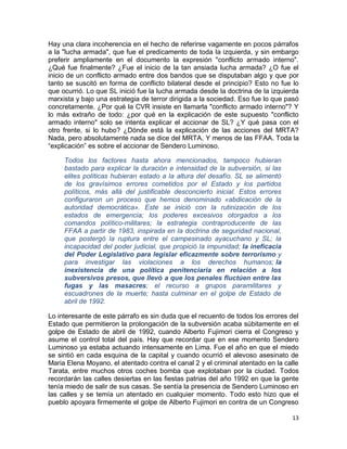 Hay una clara incoherencia en el hecho de referirse vagamente en pocos párrafos
a la "lucha armada", que fue el predicamento de toda la izquierda, y sin embargo
preferir ampliamente en el documento la expresión "conflicto armado interno".
¿Qué fue finalmente? ¿Fue el inicio de la tan ansiada lucha armada? ¿O fue el
inicio de un conflicto armado entre dos bandos que se disputaban algo y que por
tanto se suscitó en forma de conflicto bilateral desde el principio? Esto no fue lo
que ocurrió. Lo que SL inició fue la lucha armada desde la doctrina de la izquierda
marxista y bajo una estrategia de terror dirigida a la sociedad. Eso fue lo que pasó
concretamente. ¿Por qué la CVR insiste en llamarla "conflicto armado interno"? Y
lo más extraño de todo: ¿por qué en la explicación de este supuesto "conflicto
armado interno" solo se intenta explicar el accionar de SL? ¿Y qué pasa con el
otro frente, si lo hubo? ¿Dónde está la explicación de las acciones del MRTA?
Nada, pero absolutamente nada se dice del MRTA. Y menos de las FFAA. Toda la
“explicación” es sobre el accionar de Sendero Luminoso.

     Todos los factores hasta ahora mencionados, tampoco hubieran
     bastado para explicar la duración e intensidad de la subversión, si las
     elites políticas hubieran estado a la altura del desafío. SL se alimentó
     de los gravísimos errores cometidos por el Estado y los partidos
     políticos, más allá del justificable desconcierto inicial. Estos errores
     configuraron un proceso que hemos denominado «abdicación de la
     autoridad democrática». Este se inició con la rutinización de los
     estados de emergencia; los poderes excesivos otorgados a los
     comandos político-militares; la estrategia contraproducente de las
     FFAA a partir de 1983, inspirada en la doctrina de seguridad nacional,
     que postergó la ruptura entre el campesinado ayacuchano y SL; la
     incapacidad del poder judicial, que propició la impunidad; la ineficacia
     del Poder Legislativo para legislar eficazmente sobre terrorismo y
     para investigar las violaciones a los derechos humanos; la
     inexistencia de una política penitenciaria en relación a los
     subversivos presos, que llevó a que los penales fluctúen entre las
     fugas y las masacres; el recurso a grupos paramilitares y
     escuadrones de la muerte; hasta culminar en el golpe de Estado de
     abril de 1992.

Lo interesante de este párrafo es sin duda que el recuento de todos los errores del
Estado que permitieron la prolongación de la subversión acaba súbitamente en el
golpe de Estado de abril de 1992, cuando Alberto Fujimori cierra el Congreso y
asume el control total del país. Hay que recordar que en ese momento Sendero
Luminoso ya estaba actuando intensamente en Lima. Fue el año en que el miedo
se sintió en cada esquina de la capital y cuando ocurrió el alevoso asesinato de
Maria Elena Moyano, el atentado contra el canal 2 y el criminal atentado en la calle
Tarata, entre muchos otros coches bomba que explotaban por la ciudad. Todos
recordarán las calles desiertas en las fiestas patrias del año 1992 en que la gente
tenía miedo de salir de sus casas. Se sentía la presencia de Sendero Luminoso en
las calles y se temía un atentado en cualquier momento. Todo esto hizo que el
pueblo apoyara firmemente el golpe de Alberto Fujimori en contra de un Congreso

                                                                                 13
 