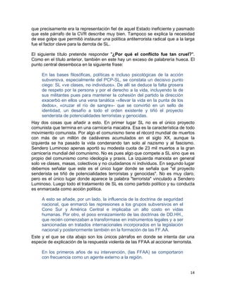 que precisamente era la representación fiel de aquel Estado ineficiente y pasmado
que este párrafo de la CVR describe muy bien. Tampoco se explica la necesidad
de ese golpe que permitió instaurar una política antiterrorista radical que a la larga
fue el factor clave para la derrota de SL.

El siguiente título pretende responder "¿Por qué el conflicto fue tan cruel?".
Como en el título anterior, también en este hay un exceso de palabrería hueca. El
punto central desemboca en la siguiente frase:

     En las bases filosóficas, políticas e incluso psicológicas de la acción
     subversiva, especialmente del PCP-SL, se constata un decisivo punto
     ciego: SL «ve clases, no individuos». De allí se deduce la falta grosera
     de respeto por la persona y por el derecho a la vida, incluyendo la de
     sus militantes pues para mantener la cohesión del partido la dirección
     exacerbó en ellos una vena tanática -«llevar la vida en la punta de los
     dedos», «cruzar el río de sangre»- que se convirtió en un sello de
     identidad, un desafío a todo el orden existente y tiñó el proyecto
     senderista de potencialidades terroristas y genocidas.
Hay dos cosas que añadir a esto. En primer lugar SL no es el único proyecto
comunista que termina en una carnicería macabra. Esa es la característica de todo
movimiento comunista. Por algo el comunismo tiene el récord mundial de muertos
con más de un millón de cadáveres acumulados en el siglo XX, aunque la
izquierda se ha pasado la vida condenando tan solo al nazismo y al fascismo.
Sendero Luminoso apenas aportó su modesta cuota de 23 mil muertos a la gran
carnicería mundial del comunismo. No es pues algo que compete a SL sino que es
propio del comunismo como ideología y praxis. La izquierda marxista en general
solo ve clases, masas, colectivos y no ciudadanos ni individuos. En segundo lugar
debemos señalar que este es el único lugar donde se señala que "el proyecto
senderista se tiñó de potencialidades terroristas y genocidas". No es muy claro,
pero es el único lugar donde aparece la palabra "terrorista" vinculado a Sendero
Luminoso. Luego todo el tratamiento de SL es como partido político y su conducta
es enmarcada como acción política.

     A esto se añade, por un lado, la influencia de la doctrina de seguridad
     nacional, que enmarcó las represiones a los grupos subversivos en el
     Cono Sur y América Central e implicaba un alto costo en vidas
     humanas. Por otro, el poco enraizamiento de las doctrinas de DD.HH.,
     que recién comenzaban a transformase en instrumentos legales y a ser
     sancionadas en tratados internacionales incorporados en la legislación
     nacional y posteriormente también en la formación de las FF.AA.
Este y el que se cita abajo son los únicos párrafos en donde se intenta dar una
especie de explicación de la respuesta violenta de las FFAA al accionar terrorista.

     En los primeros años de su intervención, (las FFAA) se comportaron
     con frecuencia como un agente externo a la región.


                                                                                   14
 