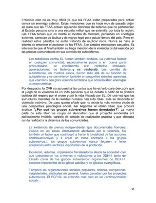Entender esto no es muy difícil ya que las FFAA están preparadas para actuar
contra un enemigo exterior. Estas menciones que se hace muy de pasada dejan
en claro que las FFAA actúan siguiendo doctrinas de defensa que no pertenecían
al Estado peruano sino a una escuela militar que se extendía por toda la región.
Las FFAA tenían aun en mente el modelo de Vietnam, pensaban en enemigos
externos, carecían de táctica y de marco legal para actuar dentro del país. Pero en
realidad estos párrafos no están tratando de explicar nada. Nunca se hace el
intento de entender el accionar de las FFAA. Son simples menciones casuales. Es
interesante que al final también se haga mención de la violencia brutal ejercida por
las propias comunidades en sus comités de autodefensa.

     Las rebeliones contra SL fueron también brutales. La violencia latente
     en cualquier comunidad, especialmente pobre y en buena parte
     preciudadana,    se     entremezcló       con    conflictos  familiares,
     generacionales, de linderos, y se desbordó. Los comités de
     autodefensa, en muchos casos, fueron más allá de su función de
     autodefensa y se convirtieron también en pequeños ejércitos agresivos
     que «barrían» con gran violencia territorios que consideraban enemigos
     o prosenderistas
Por desgracia, la CVR no aprovecha las cartas que ha echado para descubrir que
el juego de la violencia es un todo perverso que se desata a partir de la primera
quiebra del respeto por el orden y por la vida iniciado por SL. De una vez que las
estructuras mentales de la realidad humana han sido rotas, esta se desborda en
violencia instintiva. De paso quiero añadir que no existe la más mínima visión de
una perspectiva psicológica social. Así llegamos al último título que procura
explicar "¿Por qué los grupos subversivos fueron derrotados?". La mayor
parte de este título se ocupa en demostrar que el proyecto senderista era
políticamente inviable, carecía de sentido de realización práctica y que chocaba
con la realidad y la dinámica de las comunidades.

     La existencia de prensa independiente, que documentaba horrores,
     incluso en las zonas directamente afectadas por la violencia, fue
     también un factor que contribuyó a frenar la brutalidad de las acciones
     contrasubversivas y a crear un clima contrario a los grupos
     subversivos... los grupos subversivos nunca llegaron a tener
     aceptación entre sectores importantes de la población.

     Existieron, además, organismos fiscalizadores desde la sociedad civil,
     que cuestionaron los crímenes y violaciones a los DDHH, tanto del
     Estado como de los grupos subversivos: organismos de DD.HH.,
     sectores importantes de la iglesia católica y de iglesias evangélicas.

     Tampoco las organizaciones sociales populares, obreras, campesinas,
     magisteriales, sindicales en general, fueron ganadas por los proyectos
     subversivos. El PCP-SL se convirtió más bien en un «antimovimiento
     social»...

                                                                                 15
 