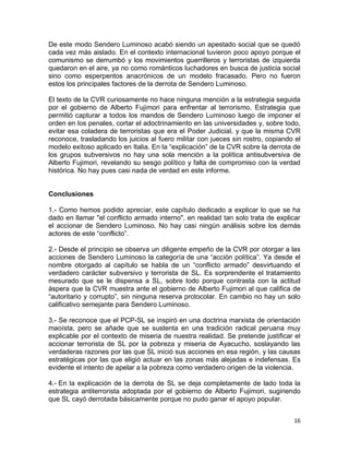 De este modo Sendero Luminoso acabó siendo un apestado social que se quedó
cada vez más aislado. En el contexto internacional tuvieron poco apoyo porque el
comunismo se derrumbó y los movimientos guerrilleros y terroristas de izquierda
quedaron en el aire, ya no como románticos luchadores en busca de justicia social
sino como esperpentos anacrónicos de un modelo fracasado. Pero no fueron
estos los principales factores de la derrota de Sendero Luminoso.

El texto de la CVR curiosamente no hace ninguna mención a la estrategia seguida
por el gobierno de Alberto Fujimori para enfrentar al terrorismo. Estrategia que
permitió capturar a todos los mandos de Sendero Luminoso luego de imponer el
orden en los penales, cortar el adoctrinamiento en las universidades y, sobre todo,
evitar esa coladera de terroristas que era el Poder Judicial, y que la misma CVR
reconoce, trasladando los juicios al fuero militar con jueces sin rostro, copiando el
modelo exitoso aplicado en Italia. En la “explicación” de la CVR sobre la derrota de
los grupos subversivos no hay una sola mención a la política antisubversiva de
Alberto Fujimori, revelando su sesgo político y falta de compromiso con la verdad
histórica. No hay pues casi nada de verdad en este informe.


Conclusiones

1.- Como hemos podido apreciar, este capítulo dedicado a explicar lo que se ha
dado en llamar "el conflicto armado interno", en realidad tan solo trata de explicar
el accionar de Sendero Luminoso. No hay casi ningún análisis sobre los demás
actores de este “conflicto”.

2.- Desde el principio se observa un diligente empeño de la CVR por otorgar a las
acciones de Sendero Luminoso la categoría de una “acción política”. Ya desde el
nombre otorgado al capítulo se habla de un “conflicto armado” desvirtuando el
verdadero carácter subversivo y terrorista de SL. Es sorprendente el tratamiento
mesurado que se le dispensa a SL, sobre todo porque contrasta con la actitud
áspera que la CVR muestra ante el gobierno de Alberto Fujimori al que califica de
“autoritario y corrupto”, sin ninguna reserva protocolar. En cambio no hay un solo
calificativo semejante para Sendero Luminoso.

3.- Se reconoce que el PCP-SL se inspiró en una doctrina marxista de orientación
maoísta, pero se añade que se sustenta en una tradición radical peruana muy
explicable por el contexto de miseria de nuestra realidad. Se pretende justificar el
accionar terrorista de SL por la pobreza y miseria de Ayacucho, soslayando las
verdaderas razones por las que SL inició sus acciones en esa región, y las causas
estratégicas por las que eligió actuar en las zonas más alejadas e indefensas. Es
evidente el intento de apelar a la pobreza como verdadero origen de la violencia.

4.- En la explicación de la derrota de SL se deja completamente de lado toda la
estrategia antiterrorista adoptada por el gobierno de Alberto Fujimori, sugiriendo
que SL cayó derrotada básicamente porque no pudo ganar el apoyo popular.


                                                                                  16
 