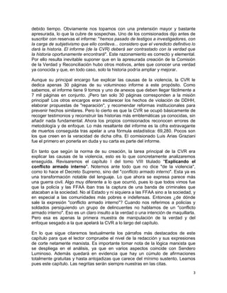 debido tiempo. Obviamente nos topamos con una pretensión mayor y bastante
apresurada, lo que la cubre de sospechas. Uno de los comisionados dijo antes de
suscribir con reservas el informe: "hemos pasado de testigos a investigadores, con
la carga de subjetivismo que ello conlleva... considero que el veredicto definitivo lo
dará la historia. El informe (de la CVR) deberá ser contrastado con la verdad que
la historia oportunamente encontrará". Este razonamiento es correcto y elemental.
Por ello resulta inevitable suponer que en la apresurada creación de la Comisión
de la Verdad y Reconciliación hubo otros motivos, antes que conocer una verdad
ya conocida y que, en todo caso, solo la historia podría ampliar y mejorar.

Aunque su principal encargo fue explicar las causas de la violencia, la CVR le
dedica apenas 30 páginas de su voluminoso informe a este propósito. Como
sabemos, el informe tiene 9 tomos y uno de anexos que deben llegar fácilmente a
7 mil páginas en conjunto. ¡Pero tan solo 30 páginas corresponden a la misión
principal! Los otros encargos eran esclarecer los hechos de violación de DDHH,
elaborar propuestas de "reparación", y recomendar reformas institucionales para
prevenir hechos similares. Pero lo cierto es que la CVR se ocupó básicamente de
recoger testimonios y reconstruir las historias más emblemáticas ya conocidas, sin
añadir nada fundamental. Ahora los propios comisionados reconocen errores de
metodología y de enfoque. Lo más resaltante del informe es la cifra extravagante
de muertos conseguida tras apelar a una fórmula estadística: 69,280. Pocos son
los que creen en la veracidad de dicha cifra. El comisionado Luis Arias Graziani
fue el primero en ponerla en duda y su carta es parte del informe.

En tanto que según la norma de su creación, la tarea principal de la CVR era
explicar las causas de la violencia, esto es lo que concretamente analizaremos
enseguida. Revisaremos el capítulo I del tomo VIII titulado "Explicando el
conflicto armado interno". Notemos ante todo que no dice "de la violencia",
como lo hace el Decreto Supremo, sino del "conflicto armado interno". Esta ya es
una transformación notable del lenguaje. Lo que ahora se expresa parece más
una guerra civil. Algo muy diferente a lo que ocurrió, pues lo que todos vimos fue
que la policía y las FFAA iban tras la captura de una banda de criminales que
atacaban a la sociedad. No al Estado y ni siquiera a las FFAA sino a la sociedad, y
en especial a las comunidades más pobres e indefensas. Entonces ¿de dónde
sale la expresión "conflicto armado interno"? Cuando nos referimos a policías y
soldados persiguiendo un grupo de delincuentes no hablamos de un "conflicto
armado interno". Eso es un claro insulto a la verdad o una intención de maquillarla.
Pero esa es apenas la primera muestra de manipulación de la verdad y del
enfoque sesgado a la que apelará la CVR a lo largo del capítulo.

En lo que sigue citaremos textualmente los párrafos más destacados de este
capítulo para que el lector compruebe el nivel de la redacción y sus expresiones
de corte netamente marxista. Es importante tomar nota de la lógica marxista que
se despliega en el análisis, ya que en varios aspectos coincide con Sendero
Luminoso. Además quedará en evidencia que hay un cúmulo de afirmaciones
totalmente gratuitas y hasta antojadizas que carece del mínimo sustento. Leamos
pues este capítulo. Las negritas serán siempre nuestras en las citas.
                                                                                    3
 