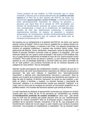 "Como producto de ese análisis, la CVR encuentra que la causa
     inmediata y decisiva para el desencadenamiento del conflicto armado
     interno en el Perú fue la libre decisión del PCP-SL de iniciar una
     denominada «guerra popular» contra el Estado, a contracorriente del
     sentir abrumadoramente mayoritario de millones de peruanos y
     peruanas que hacia fines de la década de 1970 canalizaban sus
     anhelos de transformación profunda de nuestra sociedad por otras
     vías, principalmente a través de la proliferación de organizaciones
     sociales de todo tipo (federaciones campesinas y sindicales,
     organizaciones barriales, de mujeres, de pequeños y medianos
     empresarios); de movilizaciones sociales fundamentalmente pacíficas;
     de la participación electoral que se mantuvo alta desde que se
     reinstauró la democracia en 1980".

Se empieza con un señalamiento a la decisión del PCP-SL de iniciar una "guerra
popular contra el Estado". Pero lo que hubo en realidad fue un ataque directo a la
sociedad civil. No al Estado y ni siquiera a las FFAA. Los ataques senderistas se
iniciaron en poblados indefensos, y quienes más murieron fueron civiles. Hubo
destrucción de fábricas, minas, almacenes, maquinaria, torres de alta tensión, etc.
Desde el principio Sendero Luminoso inició un ataque a la sociedad. ¿Por qué
entonces hablar de una “guerra contra el Estado”? Así pues la CVR empieza mal,
con un juego retórico sospechoso al señalar el inicio de una "guerra popular contra
el Estado". Pero nada de eso es casual ni gratuito. Lo que veremos a lo largo del
capítulo es una vil estrategia destinada a convertir todos los actos criminales de
SL en "acto político". Los crímenes horrendos de SL no merecen elevarse a la
categoría de "acto político". Eso es rechazable.

Además resulta extravagante ese señalamiento cándido y subjetivo de que iba "a
contracorriente del sentir abrumadoramente mayoritario de millones de peruanos y
peruanas". No solo eran millones ni mayoritario sino "abrumadoramente
mayoritario" y además eran redundantemente "peruanos y peruanas". Esta es
apenas una muestra de la redacción amanerada que tendremos que soportar a lo
largo de todo el capítulo. El término "peruanos" es neutro en ese contexto, y por
tanto se refiere a hombres y mujeres. La mención forzada y redundante de
"peruanas" obedece a un amaneramiento mental que pretende "visibilizar" a la
mujer, pero lo único que se consigue es convertir un documento académico en un
panfleto sexista. Una muestra del activismo sectario que orienta al informe.

Lo más importante es destacar el pensamiento comunista que subyace en el texto
cuando dice que a fines de los 70 los peruanos ya "canalizaban sus anhelos
de transformación profunda de nuestra sociedad por otras vías". ¿De dónde
saca la CVR que los anhelos del pueblo peruano eran de una "transformación
profunda de nuestra sociedad"? Este es el lenguaje propio y tradicional de los
panfletos de la izquierda marxista, incluyendo a los de SL, que propugnan una
transformación radical del mundo según su plan maestro que conduce al paraíso
comunista: "una sociedad sin explotadores ni explotados". No se necesita mayor

                                                                                 4
 