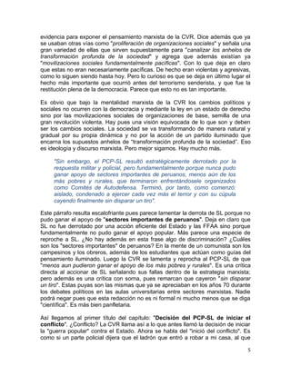 evidencia para exponer el pensamiento marxista de la CVR. Dice además que ya
se usaban otras vías como "proliferación de organizaciones sociales" y señala una
gran variedad de ellas que sirven supuestamente para "canalizar los anhelos de
transformación profunda de la sociedad" y agrega que además existían ya
"movilizaciones sociales fundamentalmente pacíficas". Con lo que deja en claro
que estas no eran necesariamente pacíficas. De hecho eran violentas y agresivas,
como lo siguen siendo hasta hoy. Pero lo curioso es que se deja en último lugar el
hecho más importante que ocurrió antes del terrorismo senderista, y que fue la
restitución plena de la democracia. Parece que esto no es tan importante.

Es obvio que bajo la mentalidad marxista de la CVR los cambios políticos y
sociales no ocurren con la democracia y mediante la ley en un estado de derecho
sino por las movilizaciones sociales de organizaciones de base, semilla de una
gran revolución violenta. Hay pues una visión equivocada de lo que son y deben
ser los cambios sociales. La sociedad se va transformando de manera natural y
gradual por su propia dinámica y no por la acción de un partido iluminado que
encarna los supuestos anhelos de “transformación profunda de la sociedad”. Eso
es ideología y discurso marxista. Pero mejor sigamos. Hay mucho más.

     "Sin embargo, el PCP-SL resultó estratégicamente derrotado por la
     respuesta militar y policial, pero fundamentalmente porque nunca pudo
     ganar apoyo de sectores importantes de peruanos, menos aún de los
     más pobres y rurales, que terminaron enfrentándosele organizados
     como Comités de Autodefensa. Terminó, por tanto, como comenzó:
     aislado, condenado a ejercer cada vez más el terror y con su cúpula
     cayendo finalmente sin disparar un tiro".

Este párrafo resulta escalofriante pues parece lamentar la derrota de SL porque no
pudo ganar el apoyo de "sectores importantes de peruanos". Deja en claro que
SL no fue derrotado por una acción eficiente del Estado y las FFAA sino porque
fundamentalmente no pudo ganar el apoyo popular. Más parece una especie de
reproche a SL. ¿No hay además en esta frase algo de discriminación? ¿Cuáles
son los "sectores importantes" de peruanos? En la mente de un comunista son los
campesinos y los obreros, además de los estudiantes que actúan como guías del
pensamiento iluminado. Luego la CVR se lamenta y reprocha al PCP-SL de que
"menos aun pudieron ganar el apoyo de los más pobres y rurales". Es una crítica
directa al accionar de SL señalando sus fallas dentro de la estrategia marxista;
pero además es una crítica con sorna, pues remarcan que cayeron "sin disparar
un tiro". Estas puyas son las mismas que ya se apreciaban en los años 70 durante
los debates políticos en las aulas universitarias entre sectores marxistas. Nadie
podrá negar pues que esta redacción no es ni formal ni mucho menos que se diga
"científica". Es más bien panfletaria.

Así llegamos al primer título del capítulo: "Decisión del PCP-SL de iniciar el
conflicto". ¿Conflicto? La CVR llama así a lo que antes llamó la decisión de iniciar
la "guerra popular" contra el Estado. Ahora se habla del "inició del conflicto". Es
como si un parte policial dijera que el ladrón que entró a robar a mi casa, al que

                                                                                  5
 