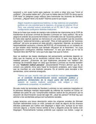 sorprendí y con quien luché para capturar, no entró a robar sino que "inició el
conflicto". ¿Se puede hablar así? ¿Por qué no habla claro la CVR? Es obvio que la
CVR hace un peligroso juego retórico para transmutar las acciones de Sendero
Luminoso. ¿Alguien tiene una duda? Veamos pues lo que sigue.

     Según muestra la experiencia histórica, no hay violencia con propósitos
     políticos sin una voluntad que la organice y la ponga en práctica. En el
     Perú, esa voluntad estuvo encarnada en el PC del P (SL), en cuya
     configuración confluyeron distintas tradiciones.
Esta es la frase que revela de manera más evidente las intenciones de la CVR de
transformar el accionar criminal de Sendero Luminoso en "acto político". No se le
asigna el carácter de acciones terroristas ni criminales sino de "acciones políticas".
En todo este capítulo apenas se menciona en una sola ocasión que las acciones
adquirieron "potencial terrorista y genocida". Pero el trato general es de "acciones
políticas", tal como se aprecia en este párrafo y siguientes. Además, se soslaya la
responsabilidad exclusiva y directa del PCP-SL al incorporarla en un contexto en
el que existen otros factores que también influyeron en el fenómeno: "en cuya
configuración confluyeron distintas tradiciones". O sea que ahora ya no fue la
"decisión libre del PCP-SL" sino que hubo algo más que lo motivó.

Aquí se explican las bases ideológicas del pensamiento senderista dejando en
claro que se inspiran en la revolución cultural china. O sea, muy lejos de la
realidad peruana. ¿Entonces de qué tradiciones peruanas nos hablan? Sin
embargo de inmediato dejan en claro que Sendero Luminoso se inscribe también
en una "tradición radical peruana". ¡Sorprendente! Primero afirman que SL se
compró una patente china para hacer la revolución proletaria, pero luego dicen
que se inscriben en una tradición peruana. Es el camino para exculpar a los
senderistas, como veremos enseguida.

     "Vemos así que, mucho más que esa tradición radical, comprensible
     en el contexto de discriminación social, exclusión política y
     gobiernos dictatoriales de la mayor parte del S.XX, pesó otro
     aspecto de nuestra tradición autoritaria, más antiguo y más
     ampliamente compartido: el caudillismo".

De este modo los terroristas de Sendero Luminoso no son asesinos inspirados en
la perversa ideología maoista responsable de millones de muertos en China; en
realidad son parte de una "comprensible tradición radical de los peruanos" por la
situación de discriminación social del siglo XX. ¿Qué les parece? Al final hay que
admirar a los senderistas porque son luchadores sociales.

Luego tenemos una breve descripción sobre los orígenes sociales de Abimael
Guzmán definiéndolo como un misti, tomada sin duda de alguno de los diversos
estudios publicados por Carlos Iván Degregori o algún otro, aunque no se hace
mención alguna, y mucho menos exhibe la fina y elegante prosa de Carlos Iván
Degregori. Personalmente hubiese preferido que copiaran sus textos. Luego se

                                                                                    6
 