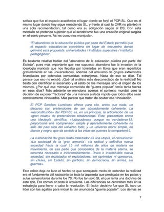 señala que fue el espacio académico el lugar donde se forjó el PCP-SL. Que es el
mismo lugar donde hoy sigue renaciendo SL, y frente al cual la CVR no planteó ni
una sola recomendación, tal como era su obligación según el DS. Con esta
mención se pretende suponer que el senderismo fue una creación original surgida
en el suelo peruano. Así es como nos manipulan.

     "El abandono de la educación pública por parte del Estado permitió que
     el espacio educativo se convirtiera en lugar de encuentro donde
     germinó esta propuesta: universidades / institutos superiores / institutos
     pedagógicos".

Es bastante relativo hablar del "abandono de la educación pública por parte del
Estado", pues más importante que ese supuesto abandono fue la invasión de la
ideología marxista que nos llegaba por toneladas en libros que eran repartidos
gratuitamente en las universidades, además del activismo de grupos extremistas
financiadas por potencias comunistas extranjeras. Nada de eso se dice. Tal
parece que eso no existió. ¡Qué tal análisis más desconectado de la realidad! No
basta con identificar el escenario y el estilo de los mensajes sino el origen de los
mismos. ¿Por qué ese mensaje comunista de “guerra popular” tenía tanta fuerza
en esos días? Más adelante se menciona apenas el contexto mundial pero la
decisión de exponer "factores" de una manera aislada impide que todos ellos sean
correctamente vinculados. Más parece que tratan de ocultar esa vinculación.

     El PCP Sendero Luminoso ofrece para ello, antes que nada, un
     discurso con pretensiones de ser absolutamente coherente. La
     «reconstitución» del PCP-SL es, en un principio, la articulación de un
     «gran relato» de pretensiones totalizadoras. Este, presentado como
     una ideología científica, «todopoderosa porque es verdadera»15,
     proporciona una comprensión simple y aparentemente coherente no
     sólo del país sino del universo todo; y un universo moral simple, en
     blanco y negro, que da sentido a las vidas de quienes lo comparten16.

     La culminación del gran relato totalizador es una utopía, el comunismo:
     «La sociedad de la ‘gran armonía’: «la radical y definitiva nueva
     sociedad hacia la cual 15 mil millones de años de materia en
     movimiento, de esa parte que conocemos de la materia eterna, se
     enrumba necesaria e inconteniblemente...Única e insustituible nueva
     sociedad, sin explotados ni explotadores, sin oprimidos ni opresores,
     sin clases, sin Estado, sin partidos, sin democracia, sin armas, sin
     guerras».

Este relato deja de lado el hecho de que semejante modo de entender la realidad
era el fundamento del raciocinio de toda la izquierda que predicaba en los patios y
aulas universitarias durante los 70. No fue tan solo SL el que tenía una doctrina de
este tipo. Era común en toda la izquierda. Las diferencias se centraban más en la
estrategia para llevar a cabo la revolución. El factor decisivo fue que SL tuvo un
líder con las agallas para iniciar la tan anunciada "guerra popular". Los demás se

                                                                                  7
 