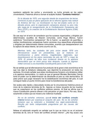 quedaron agitando los puños y anunciando su lucha armada en los patios
universitarios. Pasemos ahora a revisar el acápite titulado "Contexto histórico".

     En la década de 1970, una segunda oleada de ocupaciones de tierras
     conmovió al país en plena aplicación de la reforma agraria más radical
     de América del Sur. La movilización no fue tan amplia como en la
     década previa, pero la organización campesina alcanzó su pico más
     alto luego de la reorganización de la Confederación Campesina del
     Perú (CCP) y la creación de la Confederación Nacional Agraria (CNA)
     en 1974.

Se cae aquí en el error de considerar que los sucesos organizados y dirigidos por
determinados caudillos de filiación comunista, como Hugo Blanco, fueron
auténticos "movimientos campesinos". No lo fueron. La aparición de guerrillas y
ciertas movilizaciones campesinas fueron acciones muy específicas emprendidas
y dirigidas por determinados líderes comunistas, eventos que desaparecieron con
la captura de estos líderes, tal como ocurrió con SL.

     Mientras tanto, las ciudades del país vivían desde 1976 una
     efervescencia social sin precedentes, que se traducía en
     movilizaciones y paros obreros, magisteriales, regionales, que
     desembocaron en los paros nacionales de julio de 1977 y mayo de
     1978. El primero de ellos tuvo incidencia directa en la apertura
     democrática que se inició pocos días después, cuando el régimen
     militar convocó a una Asamblea Constituyente para el año 1978.

No se señala que tal efervescencia fue producto de la grave crisis económica en la
que nos dejó la dictadura velasquista, que deprimió la producción en todos los
sectores. Es errado señalar que estas movilizaciones forzaron a la dictadura militar
a la apertura democrática. Lo cierto es que el general Morales Bermúdez Cerruti
tomó el poder con la determinación de devolverle al país su vida democrática. El
paso previo que juzgó necesario fue la estabilización económica del país, lo cual
consiguió hasta un punto mínimo para iniciar la transferencia del poder.

Así acaba esta rápida y descuidada revista por la circunstancia histórica previa al
inicio de la violencia terrorista de SL. Apenas un breve recuento de los muertos
que se cosecharon en los conflictos políticos previos. Al final se afirma que la
nueva Constitución parecía ofrecer a los peruanos un gran futuro. Por eso, dicen,
sorprendió a todos que se iniciara una violencia inusitada.

     No es de extrañar, entonces, que el inicio del conflicto armado
     interno tomara por sorpresa al conjunto del país. No es de extrañar
     tampoco que su extensión y brutalidad nos sigan sorprendiendo.
     Resulta por tanto indispensable preguntarse por las causas del
     conflicto.

Nótese el esforzado empeño en señalar que lo que se inicia no es el accionar
terrorista de SL sino el "inicio del conflicto armado interno". ¿No hay acaso una
                                                                                  8
 