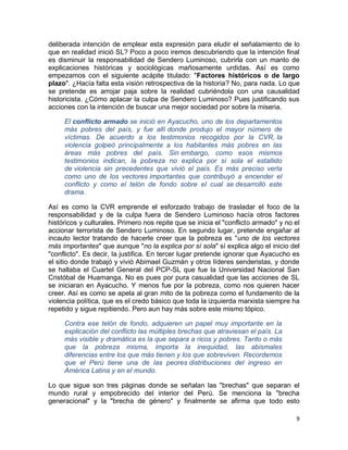 deliberada intención de emplear esta expresión para eludir el señalamiento de lo
que en realidad inició SL? Poco a poco iremos descubriendo que la intención final
es disminuir la responsabilidad de Sendero Luminoso, cubrirla con un manto de
explicaciones históricas y sociológicas mañosamente urdidas. Así es como
empezamos con el siguiente acápite titulado: "Factores históricos o de largo
plazo". ¿Hacía falta esta visión retrospectiva de la historia? No, para nada. Lo que
se pretende es arrojar paja sobre la realidad cubriéndola con una causalidad
historicista. ¿Cómo aplacar la culpa de Sendero Luminoso? Pues justificando sus
acciones con la intención de buscar una mejor sociedad por sobre la miseria.

     El conflicto armado se inició en Ayacucho, uno de los departamentos
     más pobres del país, y fue allí donde produjo el mayor número de
     víctimas. De acuerdo a los testimonios recogidos por la CVR, la
     violencia golpeó principalmente a los habitantes más pobres en las
     áreas más pobres del país. Sin embargo, como esos mismos
     testimonios indican, la pobreza no explica por sí sola el estallido
     de violencia sin precedentes que vivió el país. Es más preciso verla
     como uno de los vectores importantes que contribuyó a encender el
     conflicto y como el telón de fondo sobre el cual se desarrolló este
     drama.

Así es como la CVR emprende el esforzado trabajo de trasladar el foco de la
responsabilidad y de la culpa fuera de Sendero Luminoso hacía otros factores
históricos y culturales. Primero nos repite que se inicia el "conflicto armado" y no el
accionar terrorista de Sendero Luminoso. En segundo lugar, pretende engañar al
incauto lector tratando de hacerle creer que la pobreza es "uno de los vectores
más importantes" que aunque "no la explica por sí sola" sí explica algo el inicio del
"conflicto". Es decir, la justifica. En tercer lugar pretende ignorar que Ayacucho es
el sitio donde trabajó y vivió Abimael Guzmán y otros líderes senderistas, y donde
se hallaba el Cuartel General del PCP-SL que fue la Universidad Nacional San
Cristóbal de Huamanga. No es pues por pura casualidad que las acciones de SL
se iniciaran en Ayacucho. Y menos fue por la pobreza, como nos quieren hacer
creer. Así es como se apela al gran mito de la pobreza como el fundamento de la
violencia política, que es el credo básico que toda la izquierda marxista siempre ha
repetido y sigue repitiendo. Pero aun hay más sobre este mismo tópico.

     Contra ese telón de fondo, adquieren un papel muy importante en la
     explicación del conflicto las múltiples brechas que atraviesan el país. La
     más visible y dramática es la que separa a ricos y pobres. Tanto o más
     que la pobreza misma, importa la inequidad, las abismales
     diferencias entre los que más tienen y los que sobreviven. Recordemos
     que el Perú tiene una de las peores distribuciones del ingreso en
     América Latina y en el mundo.

Lo que sigue son tres páginas donde se señalan las "brechas" que separan el
mundo rural y empobrecido del interior del Perú. Se menciona la "brecha
generacional" y la "brecha de género" y finalmente se afirma que todo esto

                                                                                     9
 