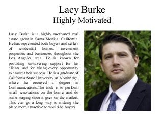 Lacy Burke
Highly Motivated
Lacy Burke is a highly motivated real
estate agent in Santa Monica, California.
He has represented both buyers and sellers
of residential homes, investment
properties and businesses throughout the
Los Angeles area. He is known for
providing unwavering support for his
clients, and for taking every opportunity
to ensure their success. He is a graduate of
California State University at Northridge,
where he received a degree in
Communications.The trick is to perform
small renovations on the home, and do
some staging once it goes on the market.
This can go a long way to making the
place more attractive to would-be buyers.
 