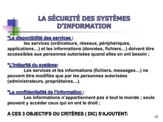 les services (ordinateurs, réseaux, périphériques,
applications…) et les informations (données, fichiers…) doivent être
accessibles aux personnes autorisées quand elles en ont besoin ;
Les services et les informations (fichiers, messages…) ne
peuvent être modifiés que par les personnes autorisées
(administrateurs, propriétaires…).
Les informations n’appartiennent pas à tout le monde ; seuls
peuvent y accéder ceux qui en ont le droit ;
10
 