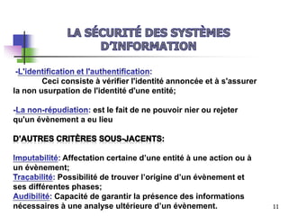 Ceci consiste à vérifier l'identité annoncée et à s'assurer
la non usurpation de l'identité d'une entité;
est le fait de ne pouvoir nier ou rejeter
qu'un évènement a eu lieu
Affectation certaine d’une entité à une action ou à
un évènement;
Possibilité de trouver l’origine d’un évènement et
ses différentes phases;
Capacité de garantir la présence des informations
nécessaires à une analyse ultérieure d’un évènement. 11
 