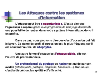 L’attaque peut être C'est à dire que
l’agresseur a repéré (grâce à un programme de balayage d’Internet)
une possibilité de rentrer dans votre système informatique, donc il
en profite.
Dans ce cas, nous pouvons dire que c’est l’occasion qui fait
le larron. Ce genre de profil d’agression est le plus fréquent, car il
est souvent l’œuvre de .
Une autre forme d’attaque est , elle est
l’œuvre de professionnels.
ou est guidé par son
avidité (intellectuelle, politique, religieuse, financière…). Son souci,
c’est la discrétion, la rapidité et l’efficacité. 13
 