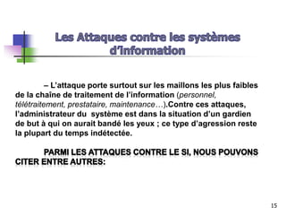 – L’attaque porte surtout sur les maillons les plus faibles
de la chaîne de traitement de l’information (personnel,
télétraitement, prestataire, maintenance…).Contre ces attaques,
l’administrateur du système est dans la situation d’un gardien
de but à qui on aurait bandé les yeux ; ce type d’agression reste
la plupart du temps indétectée.
15
 
