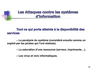 – La paralysie du système (considéré ensuite comme un
exploit par les pirates qui l’ont réalisée).
– La saturation d’une ressource (serveur, imprimante…).
– Les virus et vers informatiques.
18
 