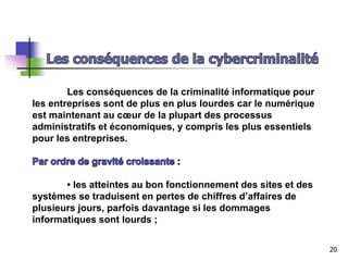 Les conséquences de la criminalité informatique pour
les entreprises sont de plus en plus lourdes car le numérique
est maintenant au cœur de la plupart des processus
administratifs et économiques, y compris les plus essentiels
pour les entreprises.
• les atteintes au bon fonctionnement des sites et des
systèmes se traduisent en pertes de chiffres d’affaires de
plusieurs jours, parfois davantage si les dommages
informatiques sont lourds ;
20
 