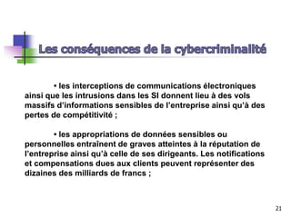 • les interceptions de communications électroniques
ainsi que les intrusions dans les SI donnent lieu à des vols
massifs d’informations sensibles de l’entreprise ainsi qu’à des
pertes de compétitivité ;
• les appropriations de données sensibles ou
personnelles entraînent de graves atteintes à la réputation de
l’entreprise ainsi qu’à celle de ses dirigeants. Les notifications
et compensations dues aux clients peuvent représenter des
dizaines des milliards de francs ;
21
 