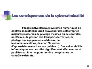 • l’accès malveillant aux systèmes numériques de
contrôle industriel pourrait provoquer des catastrophes
majeures (systèmes de pilotage d’usines ou de centrales
nucléaires, de gestion des transports terrestres, de
pilotage des équipements médicaux, de
télécommunications, de contrôle aérien,
d’approvisionnement en eau potable…). Des vulnérabilités
informatiques sont en effet régulièrement découvertes et
publiées sur internet pour nombre de systèmes de
contrôle existants.
22
 